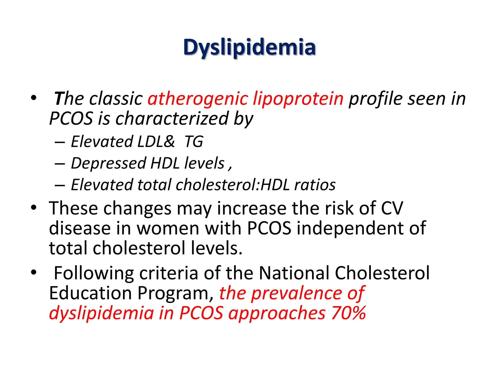 Dyslipidemia
• The classic atherogenic lipoprotein profile seen in
PCOS is characterized by
– Elevated LDL& TG
– Depressed HDL levels ,
– Elevated total cholesterol:HDL ratios
• These changes may increase the risk of CV
disease in women with PCOS independent of
total cholesterol levels.
• Following criteria of the National Cholesterol
Education Program, the prevalence of
dyslipidemia in PCOS approaches 70%
 