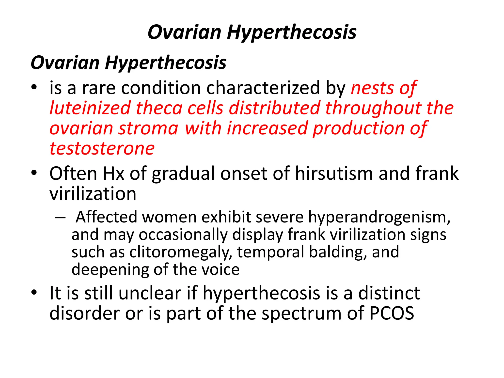 Ovarian Hyperthecosis
Ovarian Hyperthecosis
• is a rare condition characterized by nests of
luteinized theca cells distributed throughout the
ovarian stroma with increased production of
testosterone
• Often Hx of gradual onset of hirsutism and frank
virilization
– Affected women exhibit severe hyperandrogenism,
and may occasionally display frank virilization signs
such as clitoromegaly, temporal balding, and
deepening of the voice
• It is still unclear if hyperthecosis is a distinct
disorder or is part of the spectrum of PCOS
 