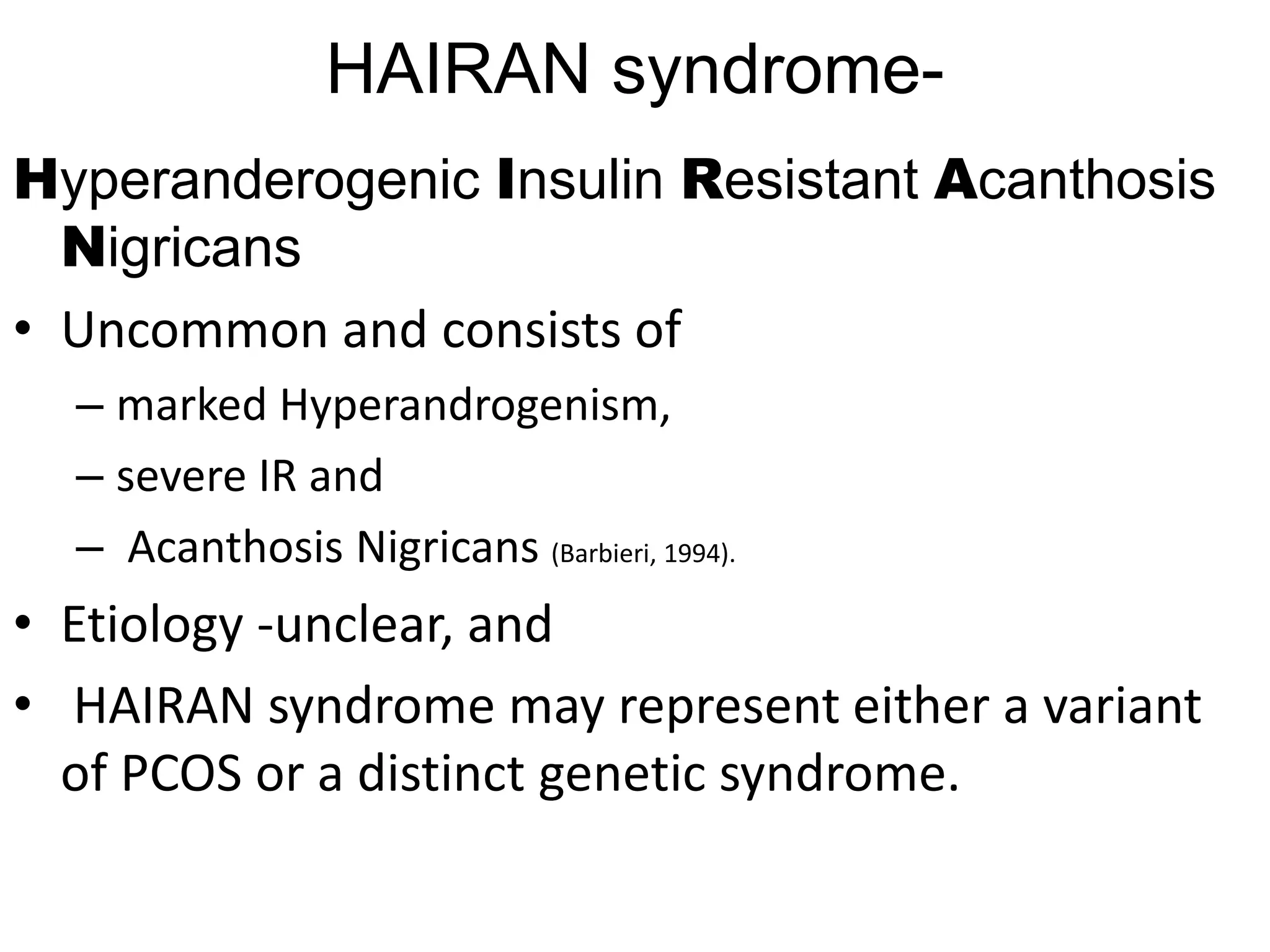 HAIRAN syndrome-
Hyperanderogenic Insulin Resistant Acanthosis
Nigricans
• Uncommon and consists of
– marked Hyperandrogenism,
– severe IR and
– Acanthosis Nigricans (Barbieri, 1994).
• Etiology -unclear, and
• HAIRAN syndrome may represent either a variant
of PCOS or a distinct genetic syndrome.
 