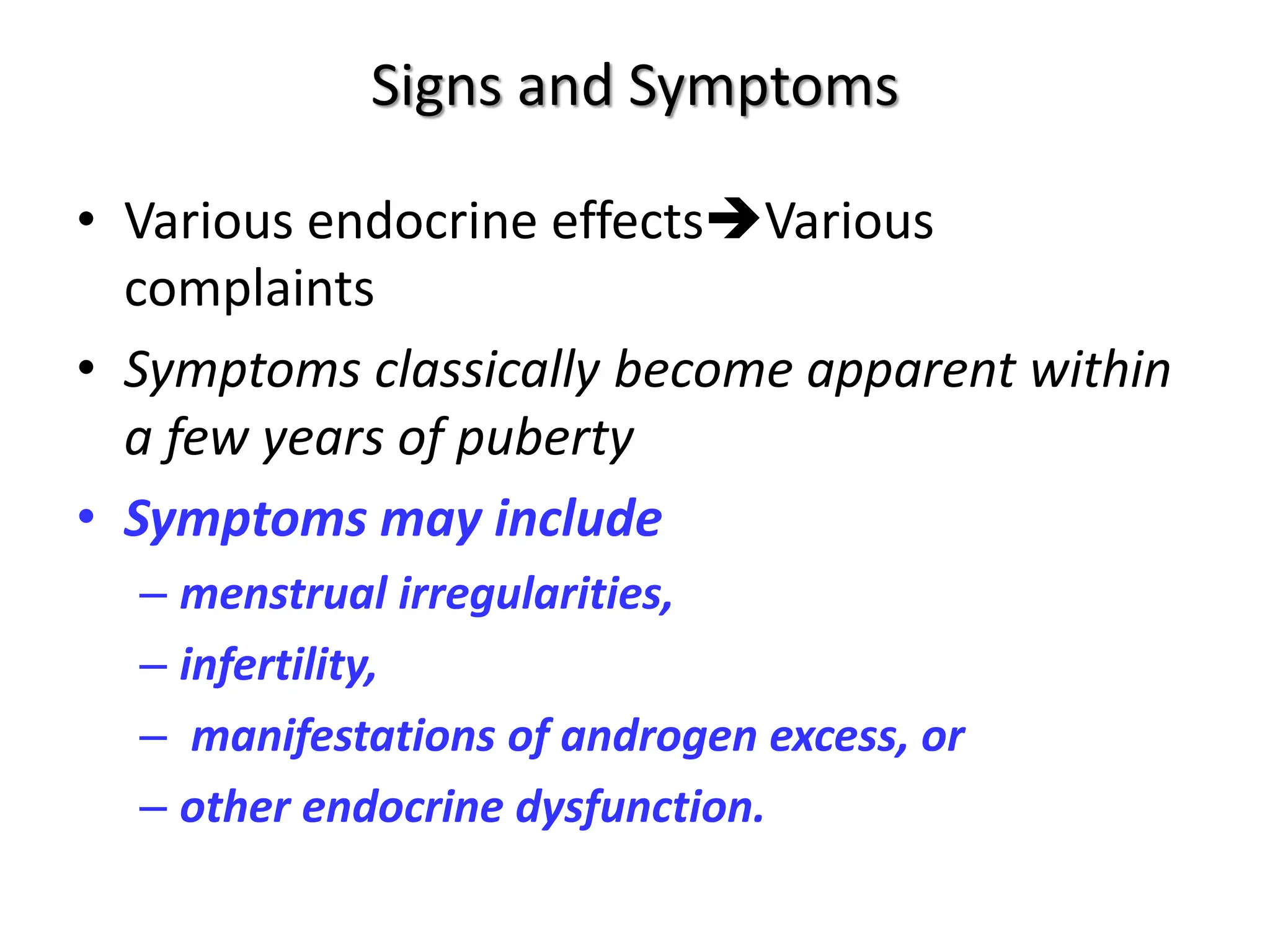 Signs and Symptoms
• Various endocrine effectsVarious
complaints
• Symptoms classically become apparent within
a few years of puberty
• Symptoms may include
– menstrual irregularities,
– infertility,
– manifestations of androgen excess, or
– other endocrine dysfunction.
 
