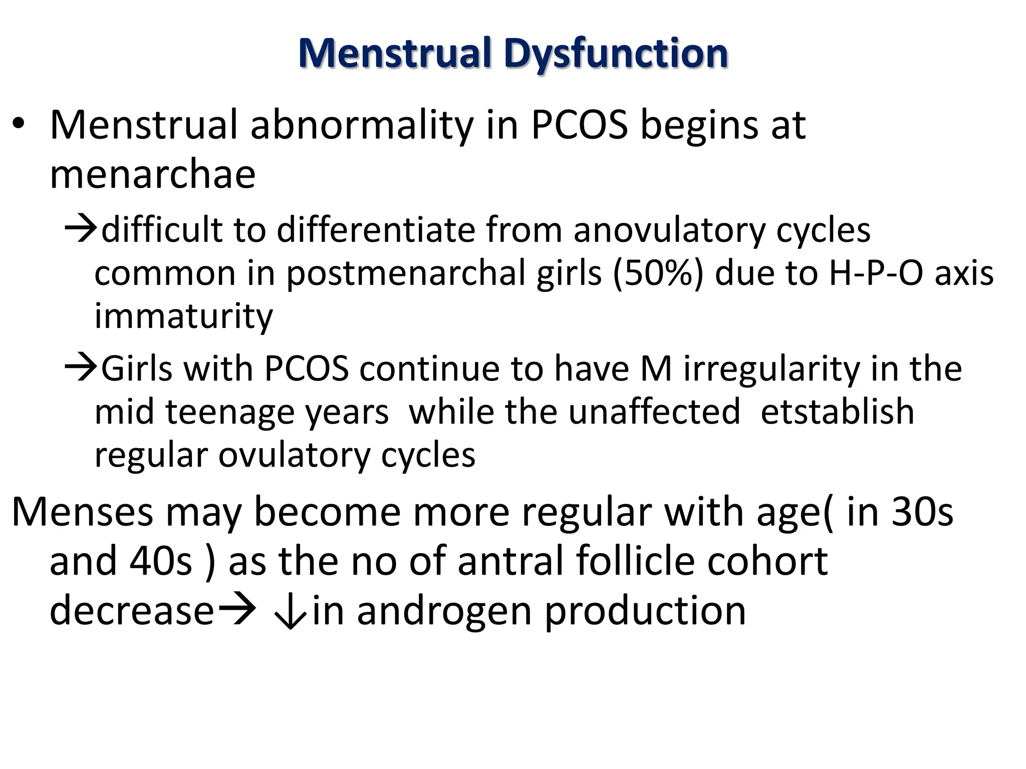 Menstrual Dysfunction
• Menstrual abnormality in PCOS begins at
menarchae
difficult to differentiate from anovulatory cycles
common in postmenarchal girls (50%) due to H-P-O axis
immaturity
Girls with PCOS continue to have M irregularity in the
mid teenage years while the unaffected etstablish
regular ovulatory cycles
Menses may become more regular with age( in 30s
and 40s ) as the no of antral follicle cohort
decrease ↓in androgen production
 