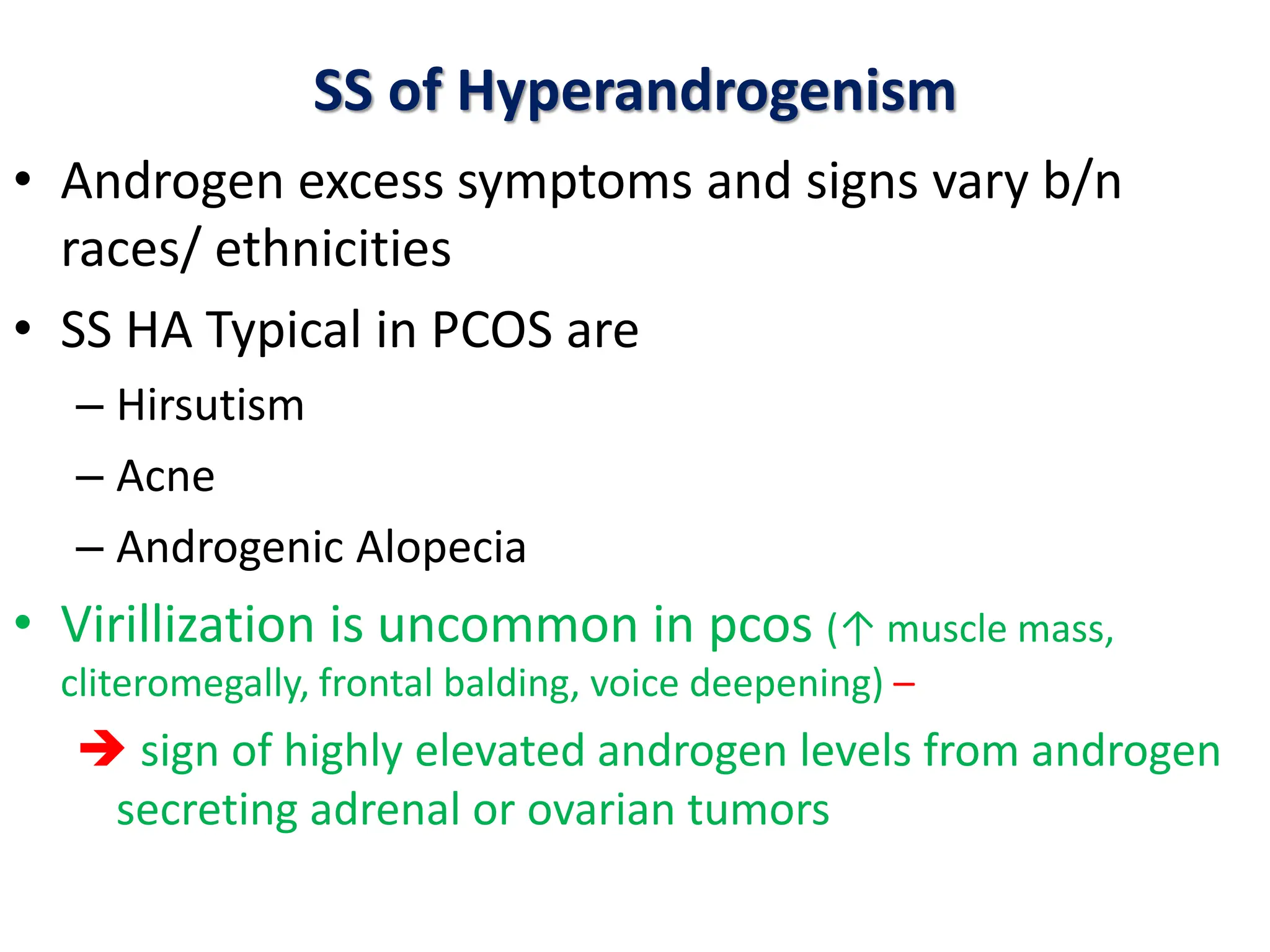 SS of Hyperandrogenism
• Androgen excess symptoms and signs vary b/n
races/ ethnicities
• SS HA Typical in PCOS are
– Hirsutism
– Acne
– Androgenic Alopecia
• Virillization is uncommon in pcos (↑ muscle mass,
cliteromegally, frontal balding, voice deepening) –
 sign of highly elevated androgen levels from androgen
secreting adrenal or ovarian tumors
 