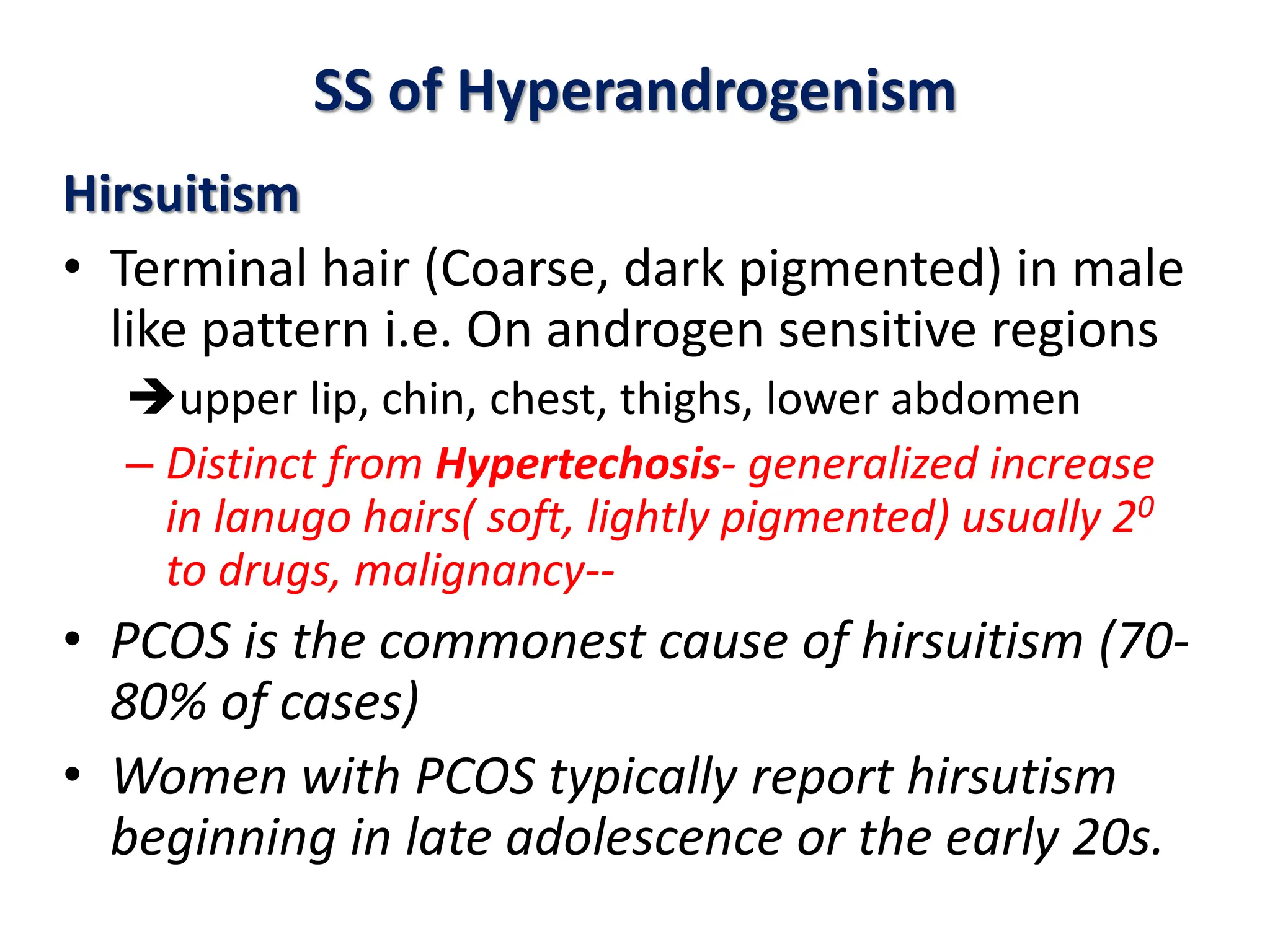 SS of Hyperandrogenism
Hirsuitism
• Terminal hair (Coarse, dark pigmented) in male
like pattern i.e. On androgen sensitive regions
upper lip, chin, chest, thighs, lower abdomen
– Distinct from Hypertechosis- generalized increase
in lanugo hairs( soft, lightly pigmented) usually 20
to drugs, malignancy--
• PCOS is the commonest cause of hirsuitism (70-
80% of cases)
• Women with PCOS typically report hirsutism
beginning in late adolescence or the early 20s.
 