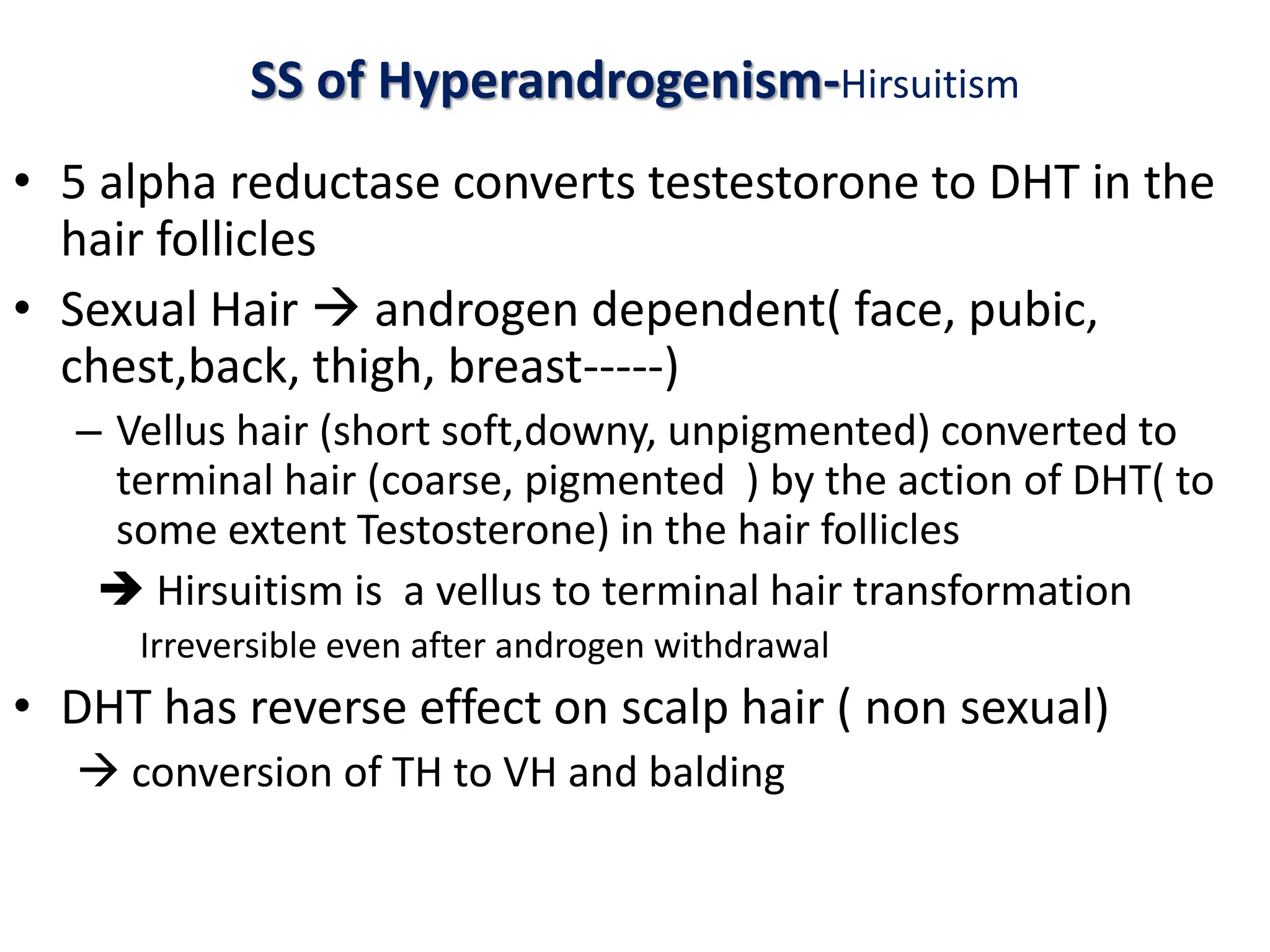 SS of Hyperandrogenism-Hirsuitism
• 5 alpha reductase converts testestorone to DHT in the
hair follicles
• Sexual Hair  androgen dependent( face, pubic,
chest,back, thigh, breast-----)
– Vellus hair (short soft,downy, unpigmented) converted to
terminal hair (coarse, pigmented ) by the action of DHT( to
some extent Testosterone) in the hair follicles
 Hirsuitism is a vellus to terminal hair transformation
Irreversible even after androgen withdrawal
• DHT has reverse effect on scalp hair ( non sexual)
 conversion of TH to VH and balding
 