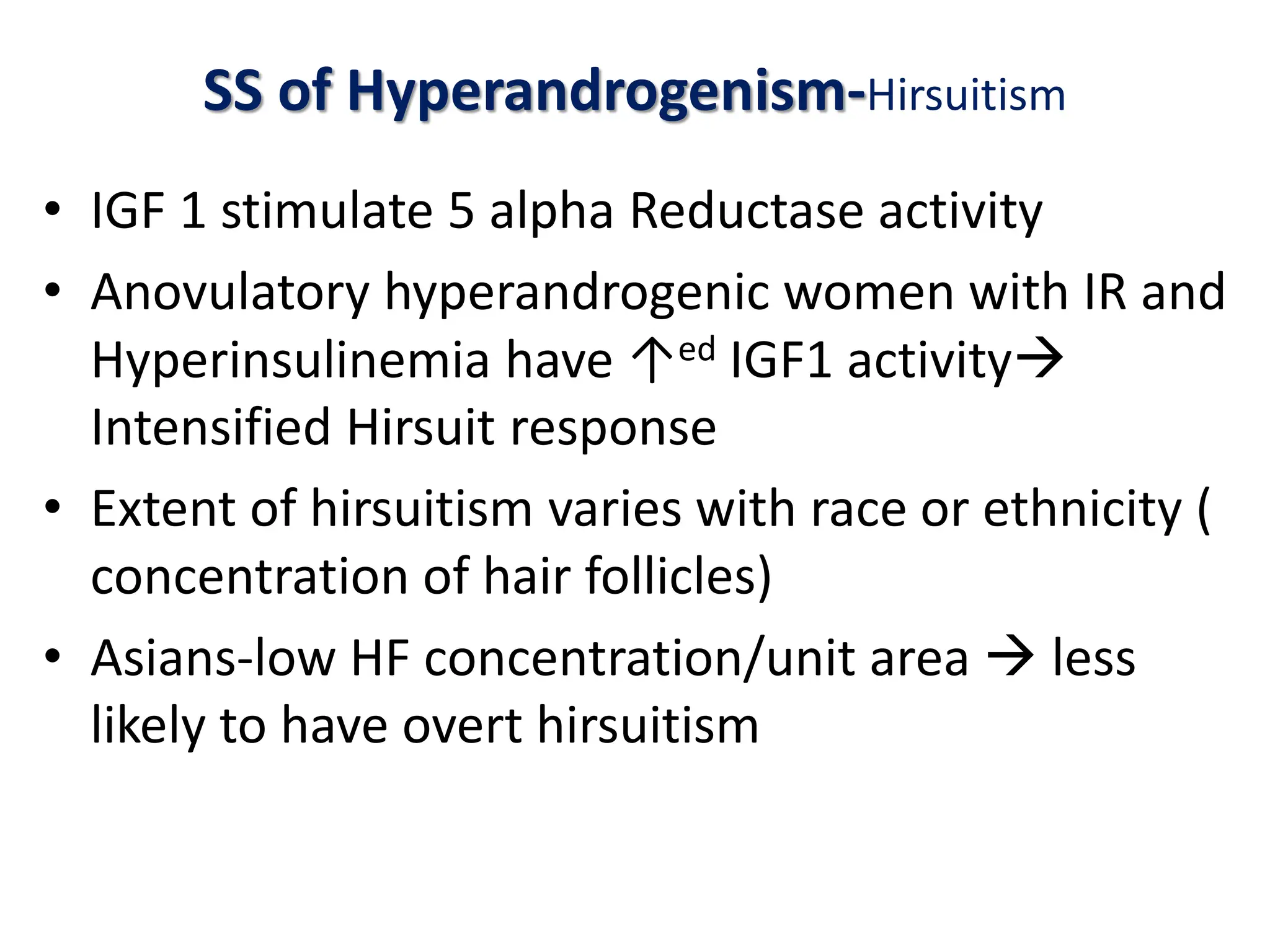SS of Hyperandrogenism-Hirsuitism
• IGF 1 stimulate 5 alpha Reductase activity
• Anovulatory hyperandrogenic women with IR and
Hyperinsulinemia have ↑ed IGF1 activity
Intensified Hirsuit response
• Extent of hirsuitism varies with race or ethnicity (
concentration of hair follicles)
• Asians-low HF concentration/unit area  less
likely to have overt hirsuitism
 
