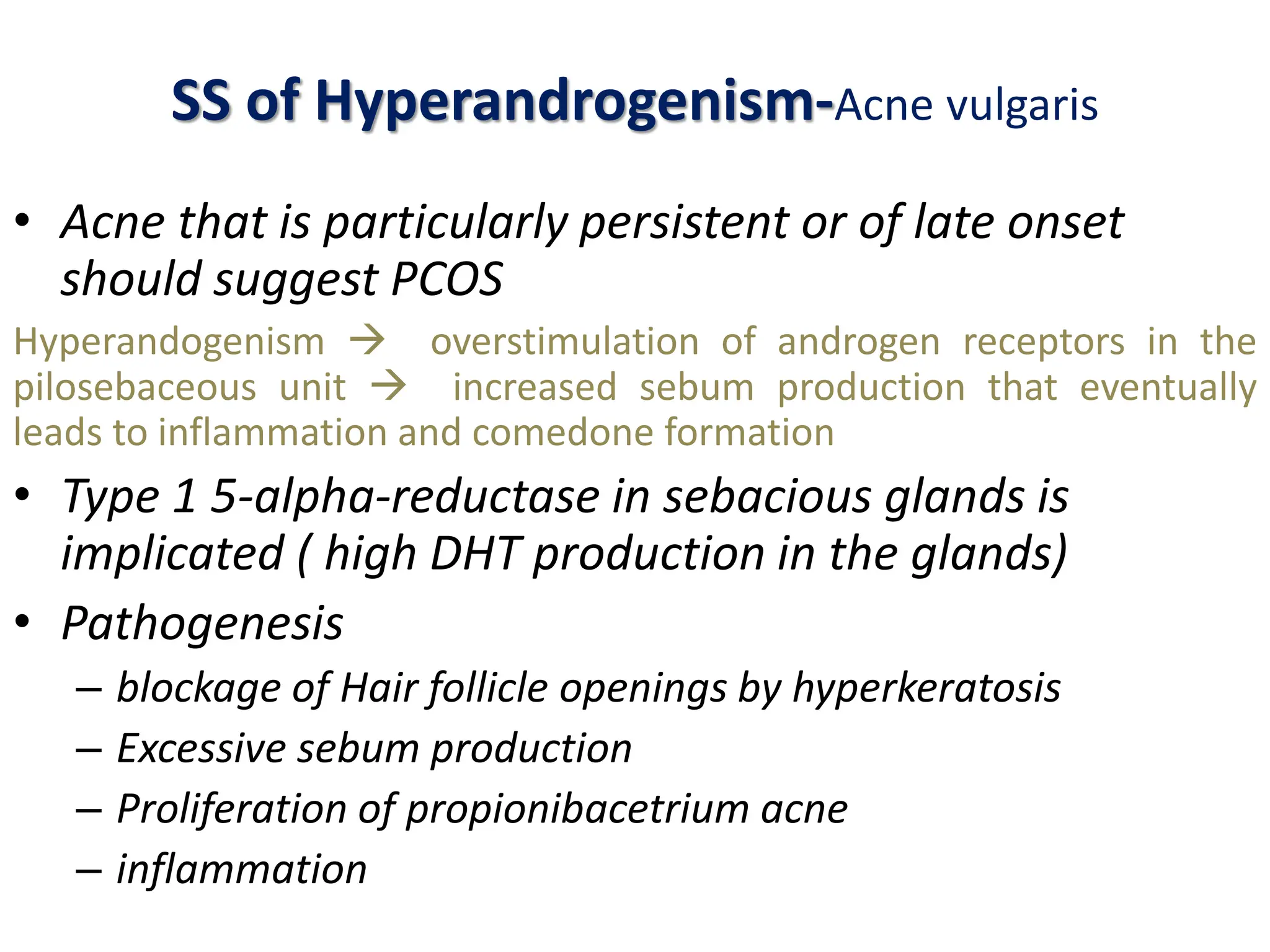 SS of Hyperandrogenism-Acne vulgaris
• Acne that is particularly persistent or of late onset
should suggest PCOS
Hyperandogenism  overstimulation of androgen receptors in the
pilosebaceous unit  increased sebum production that eventually
leads to inflammation and comedone formation
• Type 1 5-alpha-reductase in sebacious glands is
implicated ( high DHT production in the glands)
• Pathogenesis
– blockage of Hair follicle openings by hyperkeratosis
– Excessive sebum production
– Proliferation of propionibacetrium acne
– inflammation
 