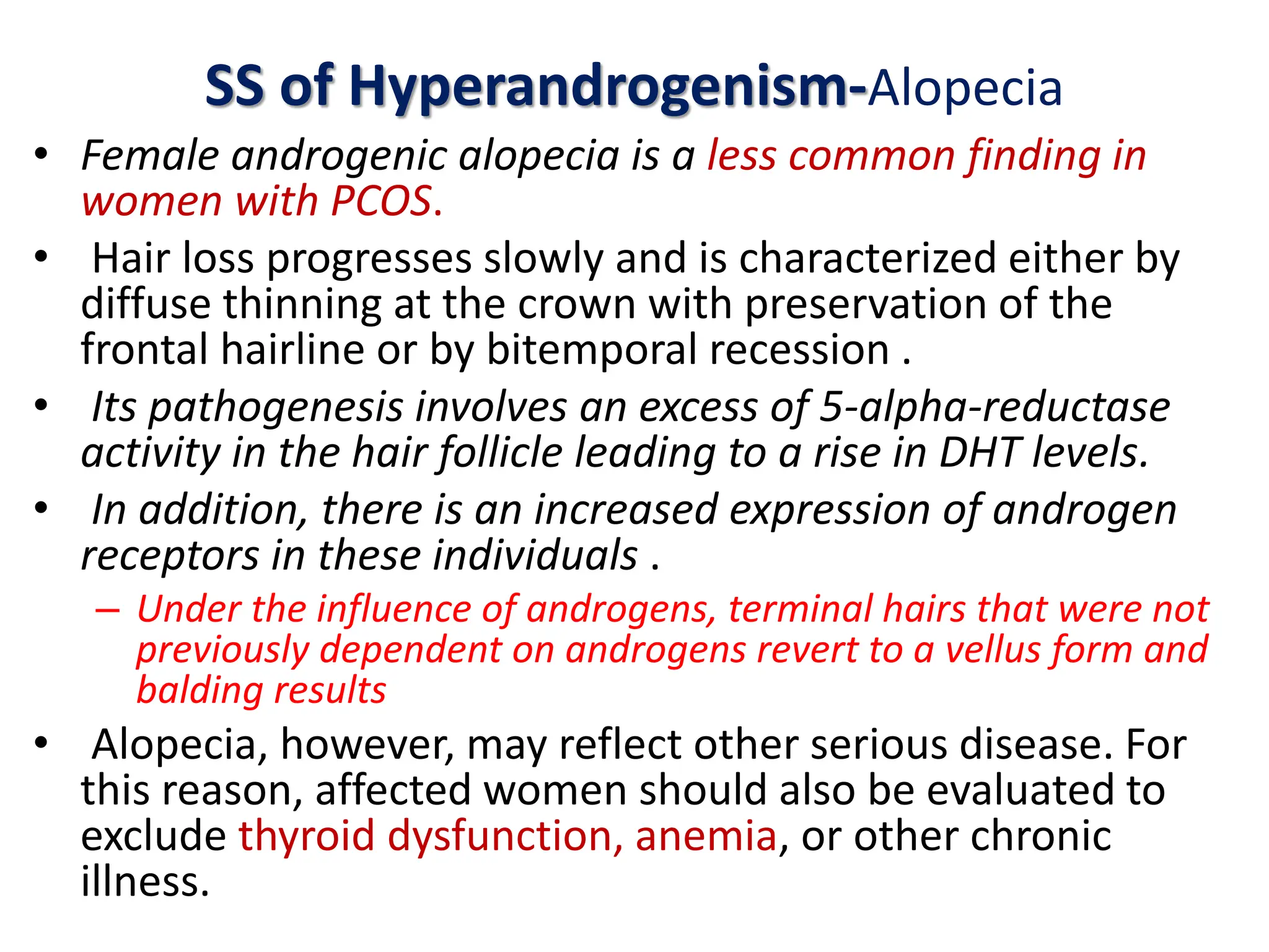 SS of Hyperandrogenism-Alopecia
• Female androgenic alopecia is a less common finding in
women with PCOS.
• Hair loss progresses slowly and is characterized either by
diffuse thinning at the crown with preservation of the
frontal hairline or by bitemporal recession .
• Its pathogenesis involves an excess of 5-alpha-reductase
activity in the hair follicle leading to a rise in DHT levels.
• In addition, there is an increased expression of androgen
receptors in these individuals .
– Under the influence of androgens, terminal hairs that were not
previously dependent on androgens revert to a vellus form and
balding results
• Alopecia, however, may reflect other serious disease. For
this reason, affected women should also be evaluated to
exclude thyroid dysfunction, anemia, or other chronic
illness.
 
