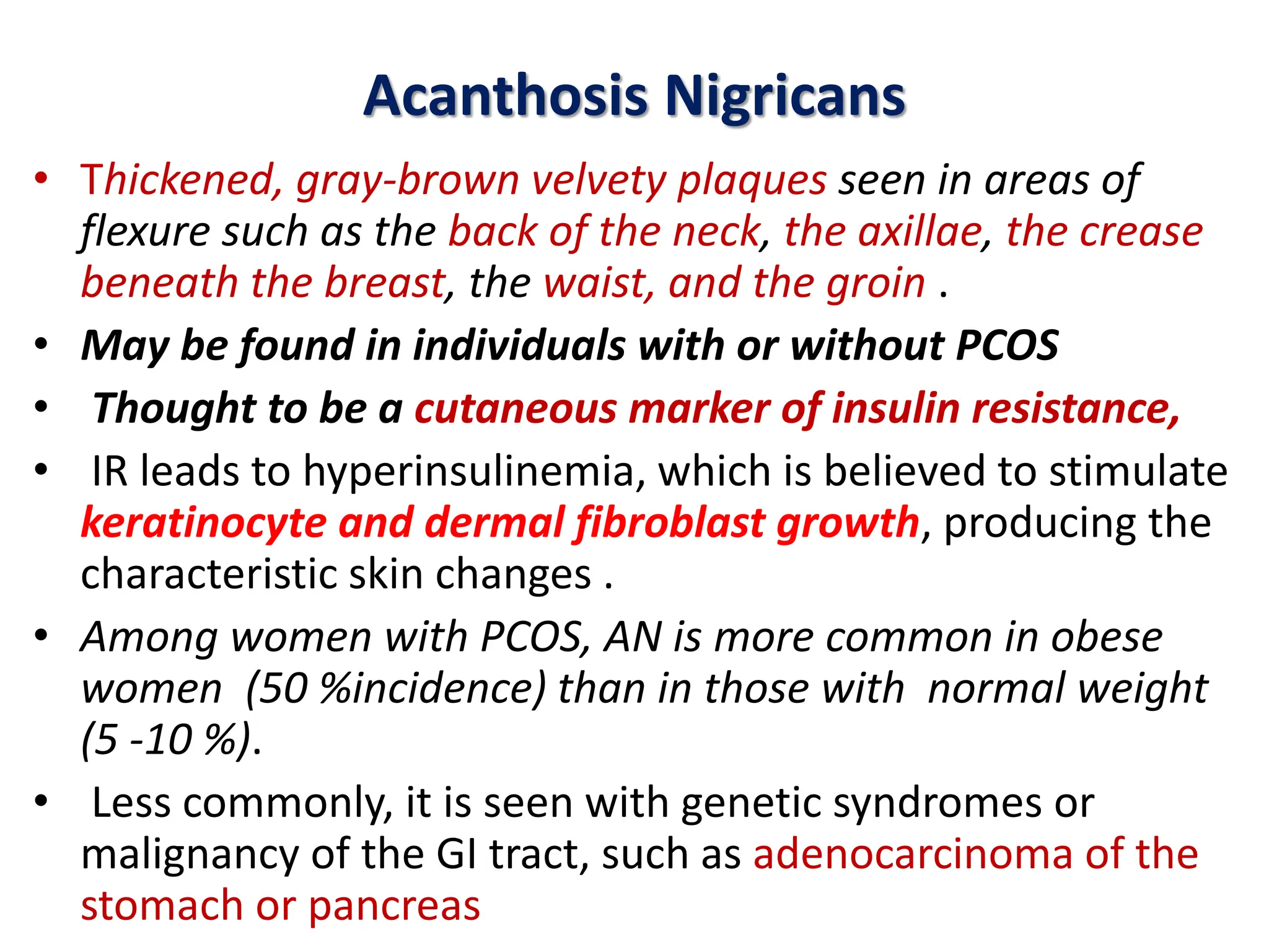 Acanthosis Nigricans
• Thickened, gray-brown velvety plaques seen in areas of
flexure such as the back of the neck, the axillae, the crease
beneath the breast, the waist, and the groin .
• May be found in individuals with or without PCOS
• Thought to be a cutaneous marker of insulin resistance,
• IR leads to hyperinsulinemia, which is believed to stimulate
keratinocyte and dermal fibroblast growth, producing the
characteristic skin changes .
• Among women with PCOS, AN is more common in obese
women (50 %incidence) than in those with normal weight
(5 -10 %).
• Less commonly, it is seen with genetic syndromes or
malignancy of the GI tract, such as adenocarcinoma of the
stomach or pancreas
 