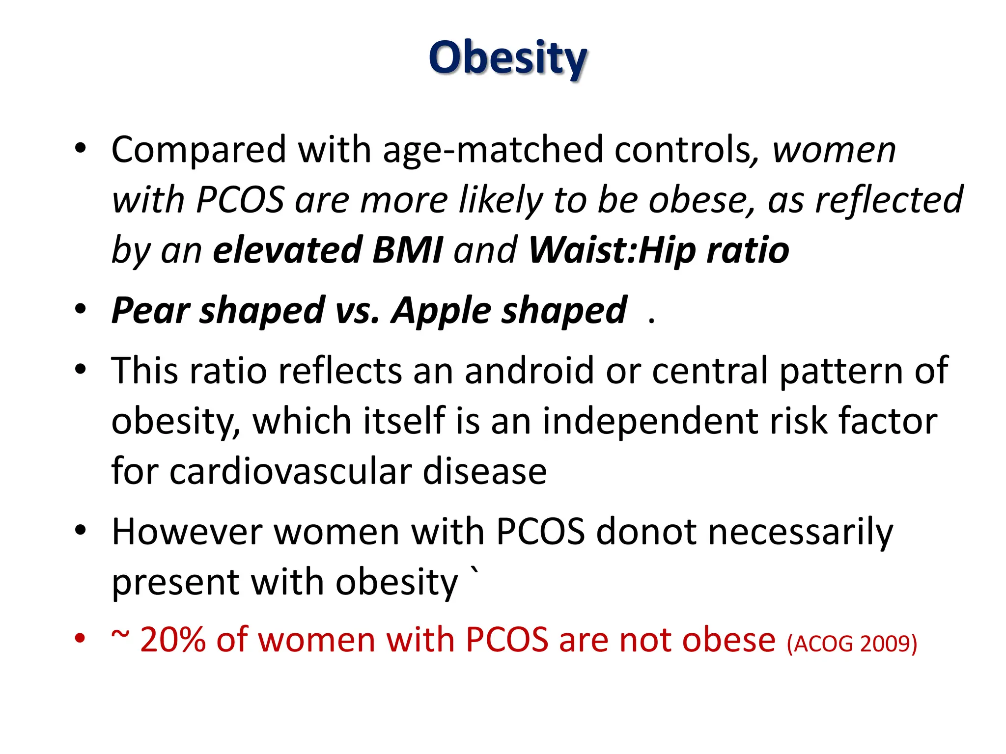 Obesity
• Compared with age-matched controls, women
with PCOS are more likely to be obese, as reflected
by an elevated BMI and Waist:Hip ratio
• Pear shaped vs. Apple shaped .
• This ratio reflects an android or central pattern of
obesity, which itself is an independent risk factor
for cardiovascular disease
• However women with PCOS donot necessarily
present with obesity `
• ~ 20% of women with PCOS are not obese (ACOG 2009)
 