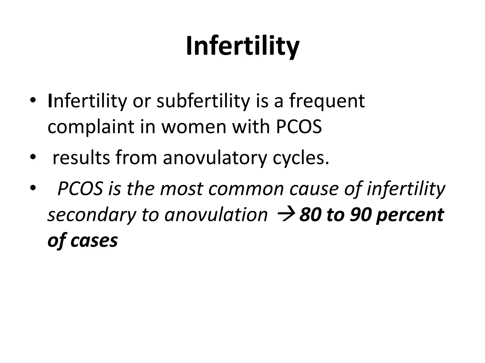 Infertility
• Infertility or subfertility is a frequent
complaint in women with PCOS
• results from anovulatory cycles.
• PCOS is the most common cause of infertility
secondary to anovulation  80 to 90 percent
of cases
 