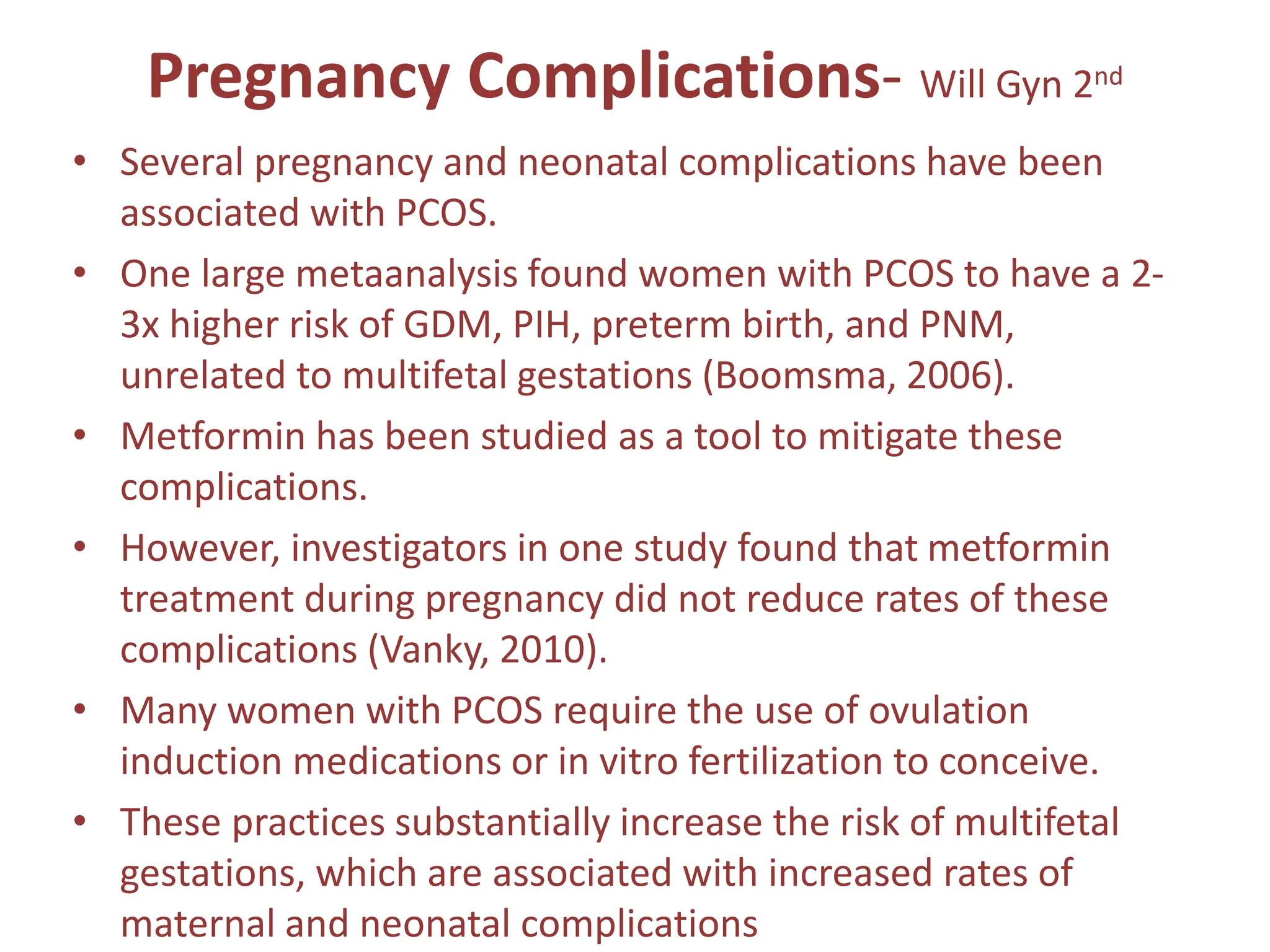Pregnancy Complications- Will Gyn 2nd
• Several pregnancy and neonatal complications have been
associated with PCOS.
• One large metaanalysis found women with PCOS to have a 2-
3x higher risk of GDM, PIH, preterm birth, and PNM,
unrelated to multifetal gestations (Boomsma, 2006).
• Metformin has been studied as a tool to mitigate these
complications.
• However, investigators in one study found that metformin
treatment during pregnancy did not reduce rates of these
complications (Vanky, 2010).
• Many women with PCOS require the use of ovulation
induction medications or in vitro fertilization to conceive.
• These practices substantially increase the risk of multifetal
gestations, which are associated with increased rates of
maternal and neonatal complications
 