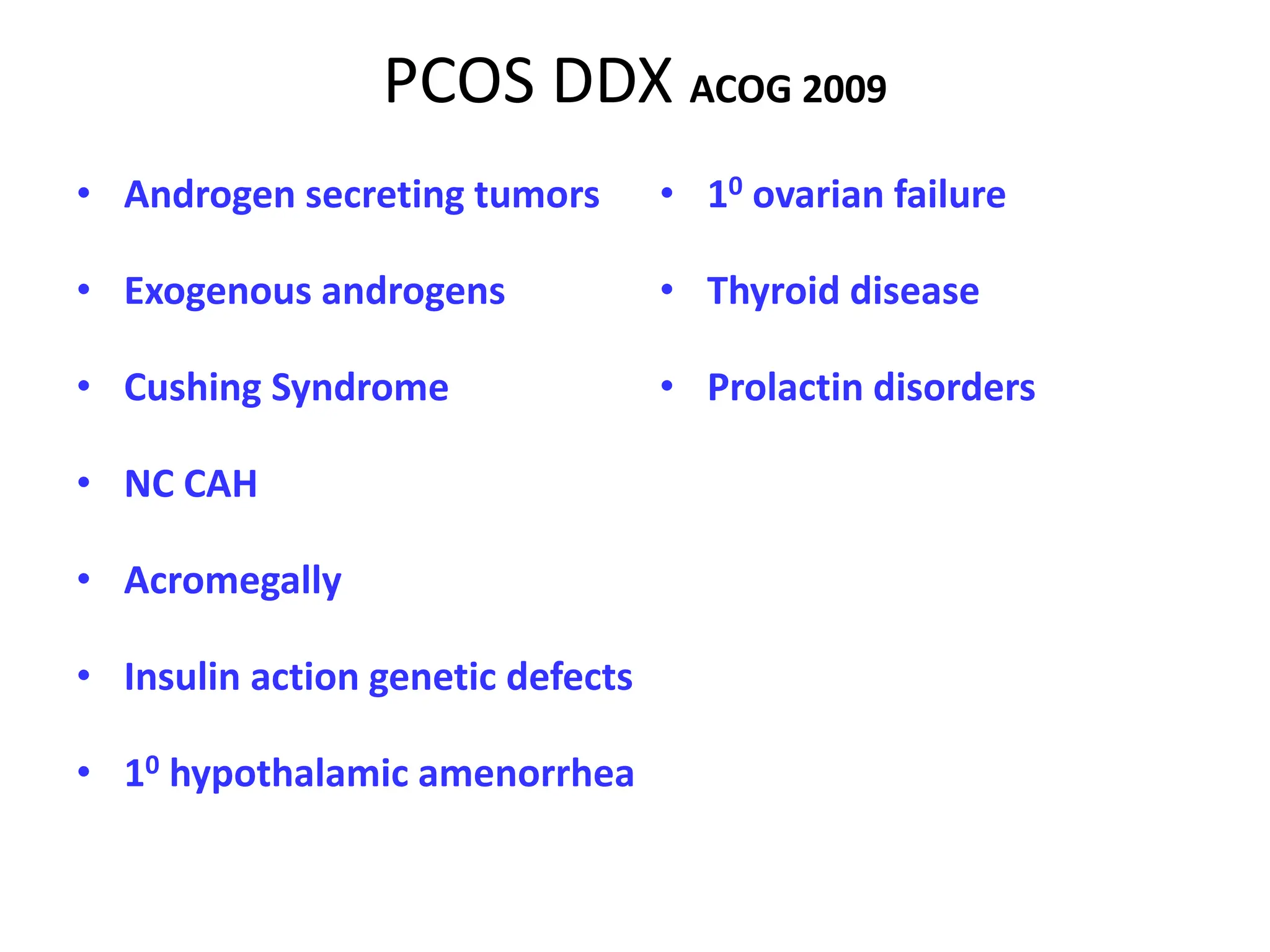 PCOS DDX ACOG 2009
• Androgen secreting tumors
• Exogenous androgens
• Cushing Syndrome
• NC CAH
• Acromegally
• Insulin action genetic defects
• 10 hypothalamic amenorrhea
• 10 ovarian failure
• Thyroid disease
• Prolactin disorders
 