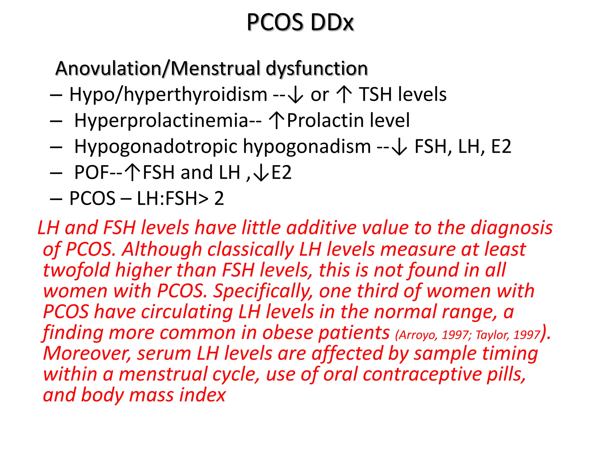 PCOS DDx
Anovulation/Menstrual dysfunction
– Hypo/hyperthyroidism --↓ or ↑ TSH levels
– Hyperprolactinemia-- ↑Prolactin level
– Hypogonadotropic hypogonadism --↓ FSH, LH, E2
– POF--↑FSH and LH ,↓E2
– PCOS – LH:FSH> 2
LH and FSH levels have little additive value to the diagnosis
of PCOS. Although classically LH levels measure at least
twofold higher than FSH levels, this is not found in all
women with PCOS. Specifically, one third of women with
PCOS have circulating LH levels in the normal range, a
finding more common in obese patients (Arroyo, 1997; Taylor, 1997).
Moreover, serum LH levels are affected by sample timing
within a menstrual cycle, use of oral contraceptive pills,
and body mass index
 