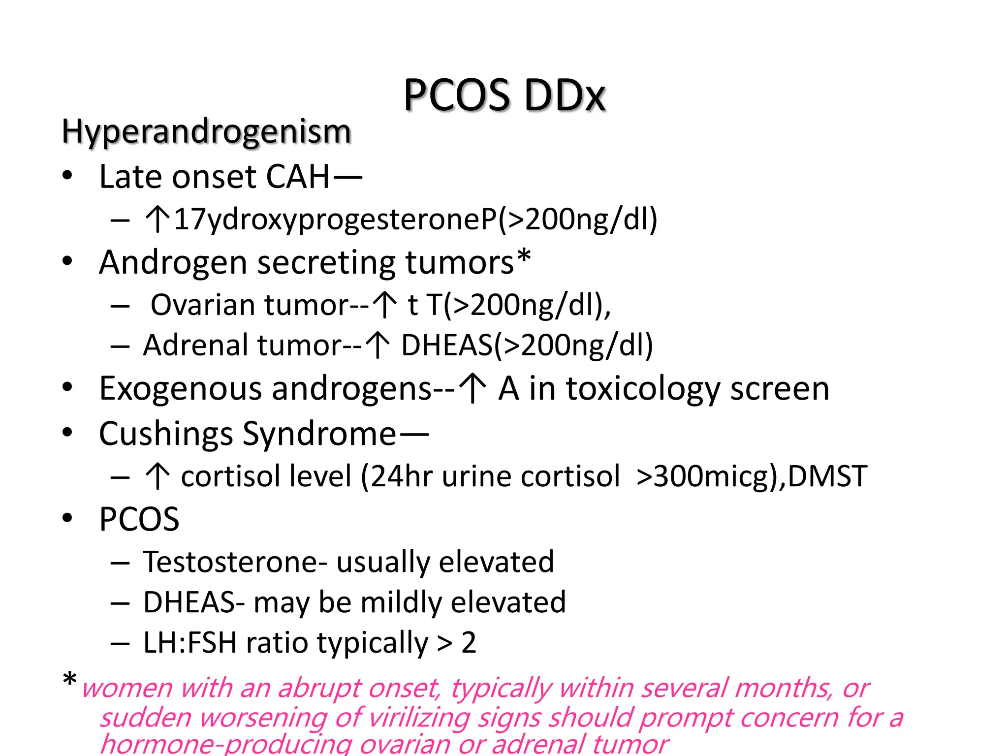 PCOS DDx
Hyperandrogenism
• Late onset CAH—
– ↑17ydroxyprogesteroneP(>200ng/dl)
• Androgen secreting tumors*
– Ovarian tumor--↑ t T(>200ng/dl),
– Adrenal tumor--↑ DHEAS(>200ng/dl)
• Exogenous androgens--↑ A in toxicology screen
• Cushings Syndrome—
– ↑ cortisol level (24hr urine cortisol >300micg),DMST
• PCOS
– Testosterone- usually elevated
– DHEAS- may be mildly elevated
– LH:FSH ratio typically > 2
*women with an abrupt onset, typically within several months, or
sudden worsening of virilizing signs should prompt concern for a
hormone-producing ovarian or adrenal tumor
 