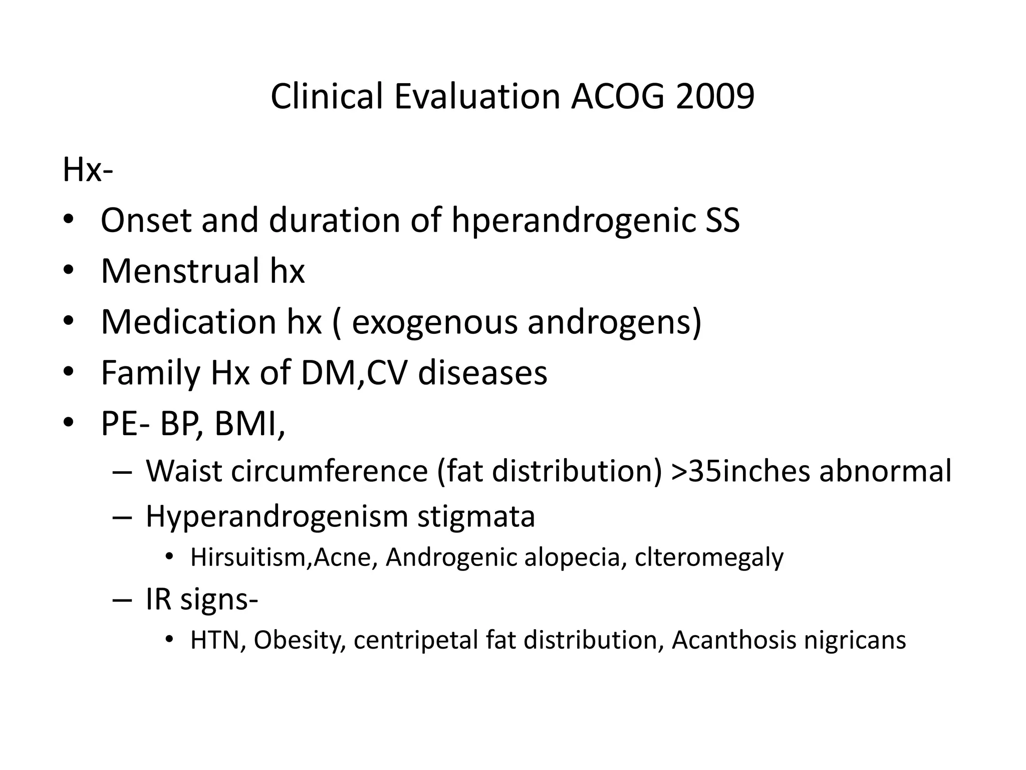 Clinical Evaluation ACOG 2009
Hx-
• Onset and duration of hperandrogenic SS
• Menstrual hx
• Medication hx ( exogenous androgens)
• Family Hx of DM,CV diseases
• PE- BP, BMI,
– Waist circumference (fat distribution) >35inches abnormal
– Hyperandrogenism stigmata
• Hirsuitism,Acne, Androgenic alopecia, clteromegaly
– IR signs-
• HTN, Obesity, centripetal fat distribution, Acanthosis nigricans
 