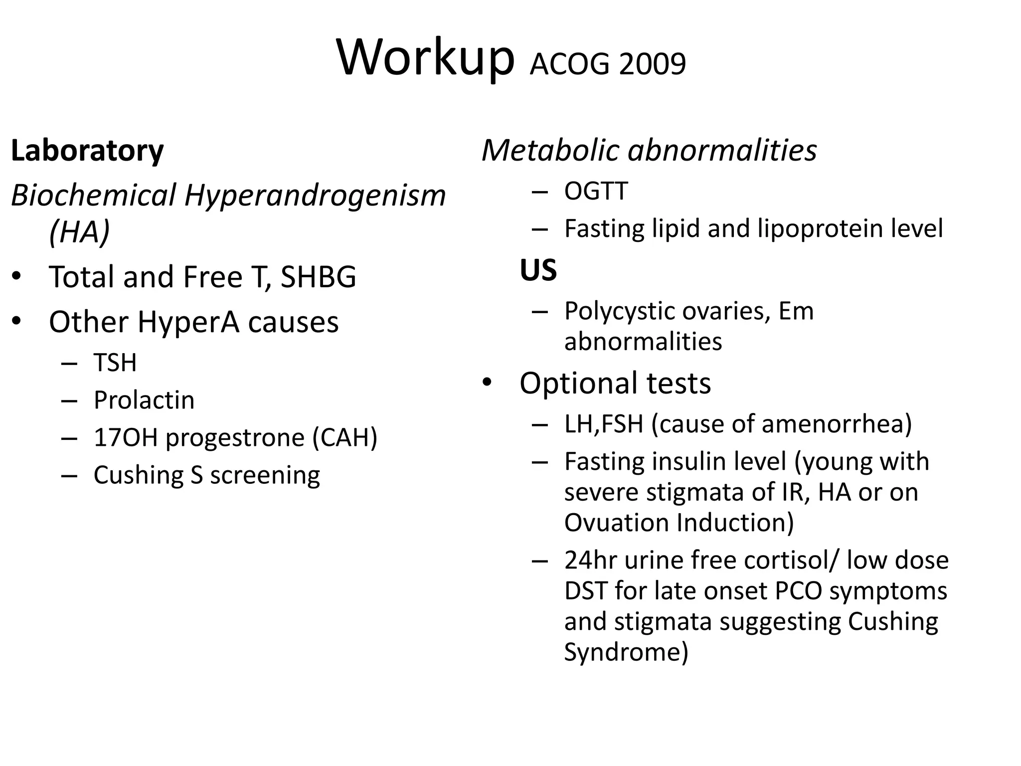 Workup ACOG 2009
Laboratory
Biochemical Hyperandrogenism
(HA)
• Total and Free T, SHBG
• Other HyperA causes
– TSH
– Prolactin
– 17OH progestrone (CAH)
– Cushing S screening
Metabolic abnormalities
– OGTT
– Fasting lipid and lipoprotein level
US
– Polycystic ovaries, Em
abnormalities
• Optional tests
– LH,FSH (cause of amenorrhea)
– Fasting insulin level (young with
severe stigmata of IR, HA or on
Ovuation Induction)
– 24hr urine free cortisol/ low dose
DST for late onset PCO symptoms
and stigmata suggesting Cushing
Syndrome)
 