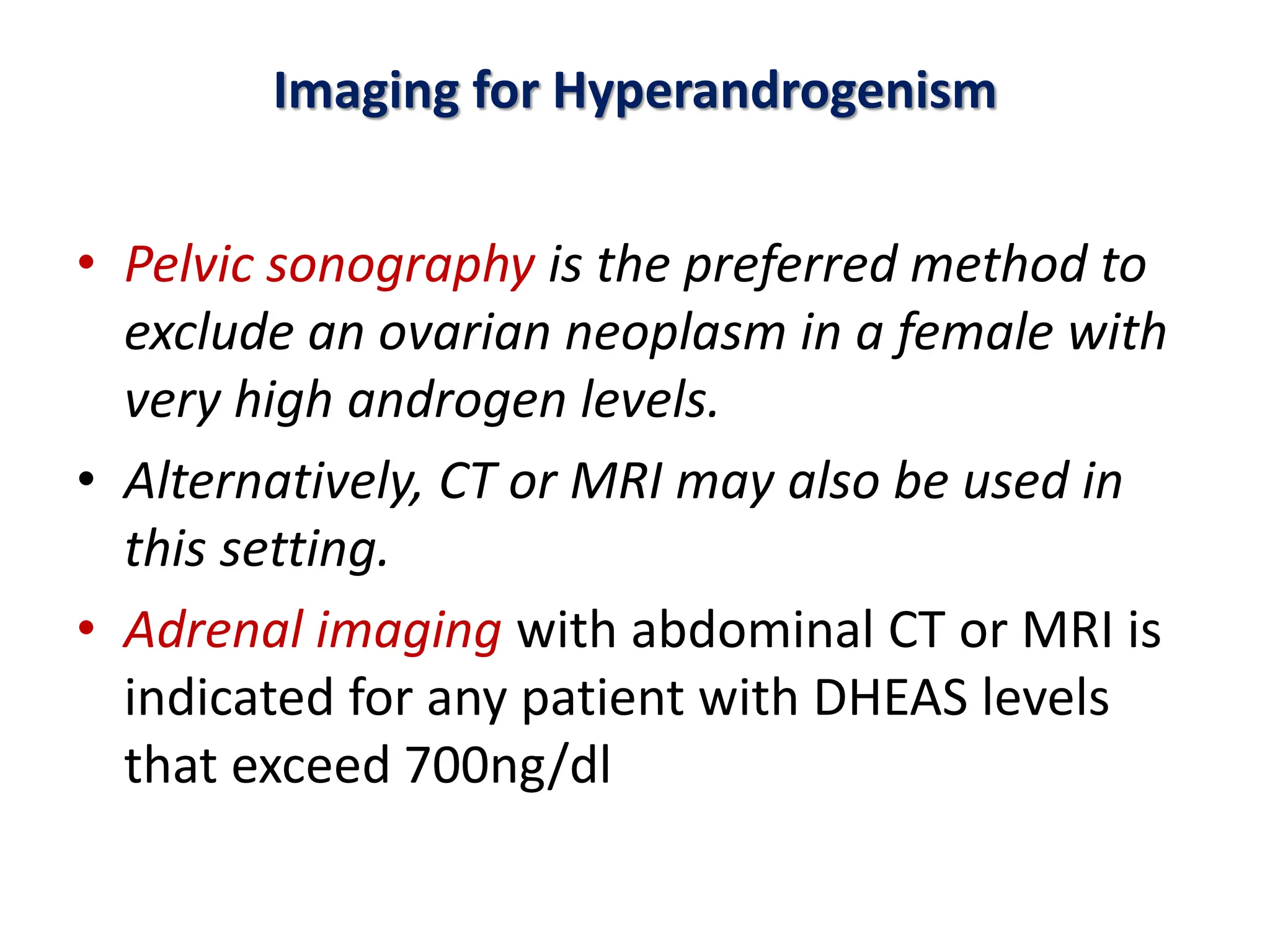 Imaging for Hyperandrogenism
• Pelvic sonography is the preferred method to
exclude an ovarian neoplasm in a female with
very high androgen levels.
• Alternatively, CT or MRI may also be used in
this setting.
• Adrenal imaging with abdominal CT or MRI is
indicated for any patient with DHEAS levels
that exceed 700ng/dl
 