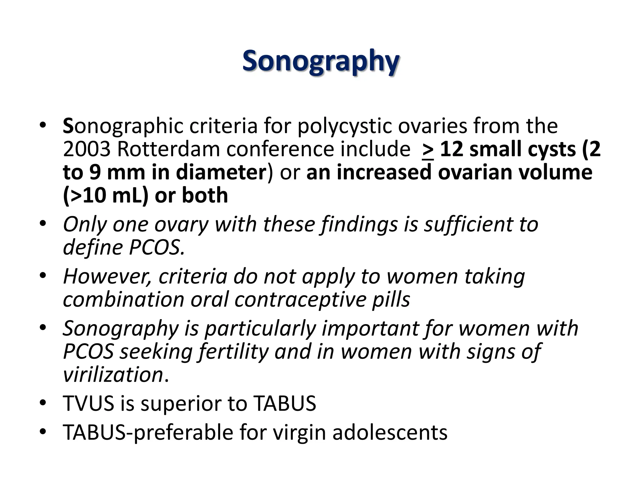 Sonography
• Sonographic criteria for polycystic ovaries from the
2003 Rotterdam conference include > 12 small cysts (2
to 9 mm in diameter) or an increased ovarian volume
(>10 mL) or both
• Only one ovary with these findings is sufficient to
define PCOS.
• However, criteria do not apply to women taking
combination oral contraceptive pills
• Sonography is particularly important for women with
PCOS seeking fertility and in women with signs of
virilization.
• TVUS is superior to TABUS
• TABUS-preferable for virgin adolescents
 
