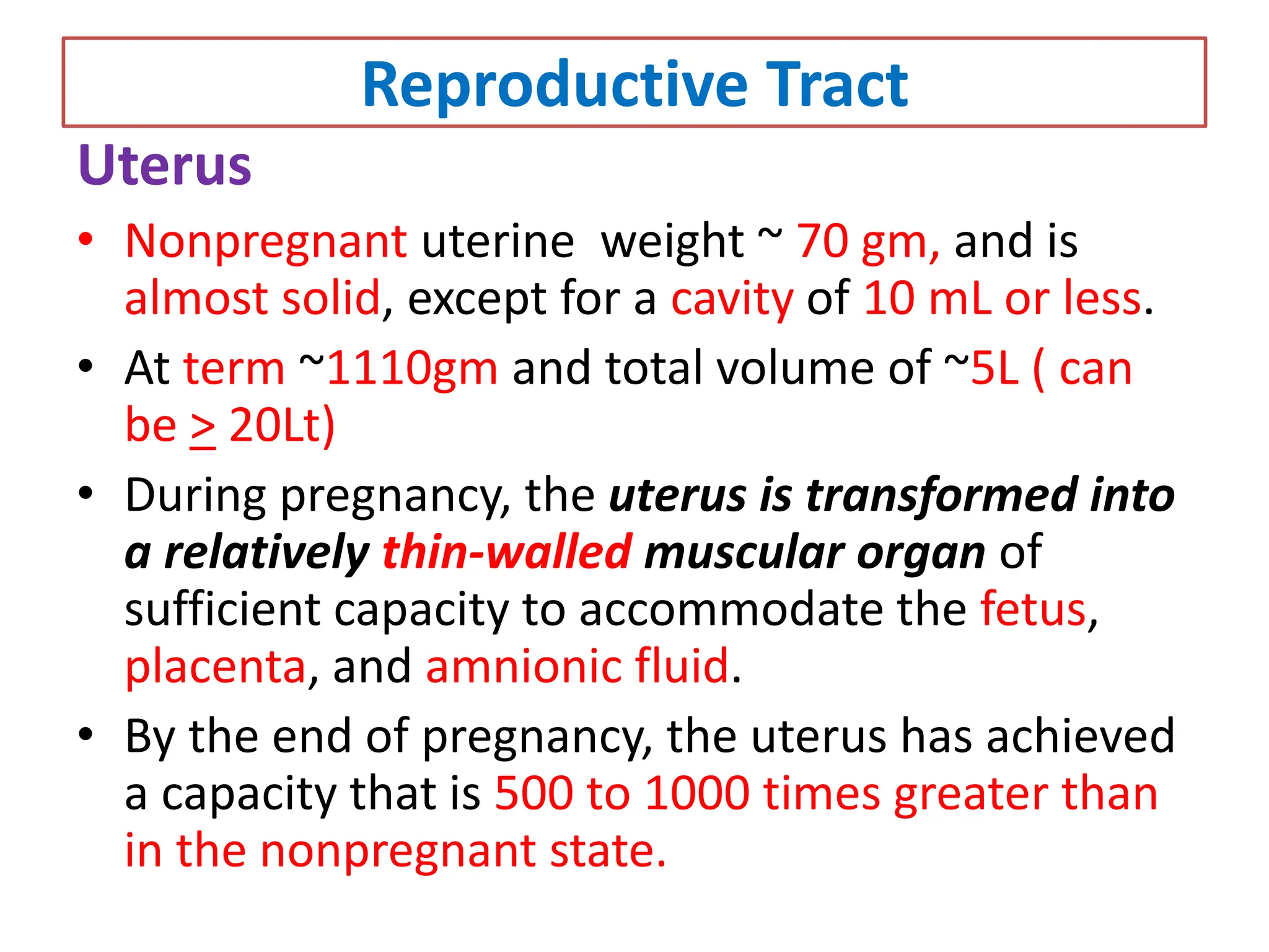 Reproductive Tract
Uterus
• Nonpregnant uterine weight ~ 70 gm, and is
almost solid, except for a cavity of 10 mL or less.
• At term ~1110gm and total volume of ~5L ( can
be > 20Lt)
• During pregnancy, the uterus is transformed into
a relatively thin-walled muscular organ of
sufficient capacity to accommodate the fetus,
placenta, and amnionic fluid.
• By the end of pregnancy, the uterus has achieved
a capacity that is 500 to 1000 times greater than
in the nonpregnant state.
 