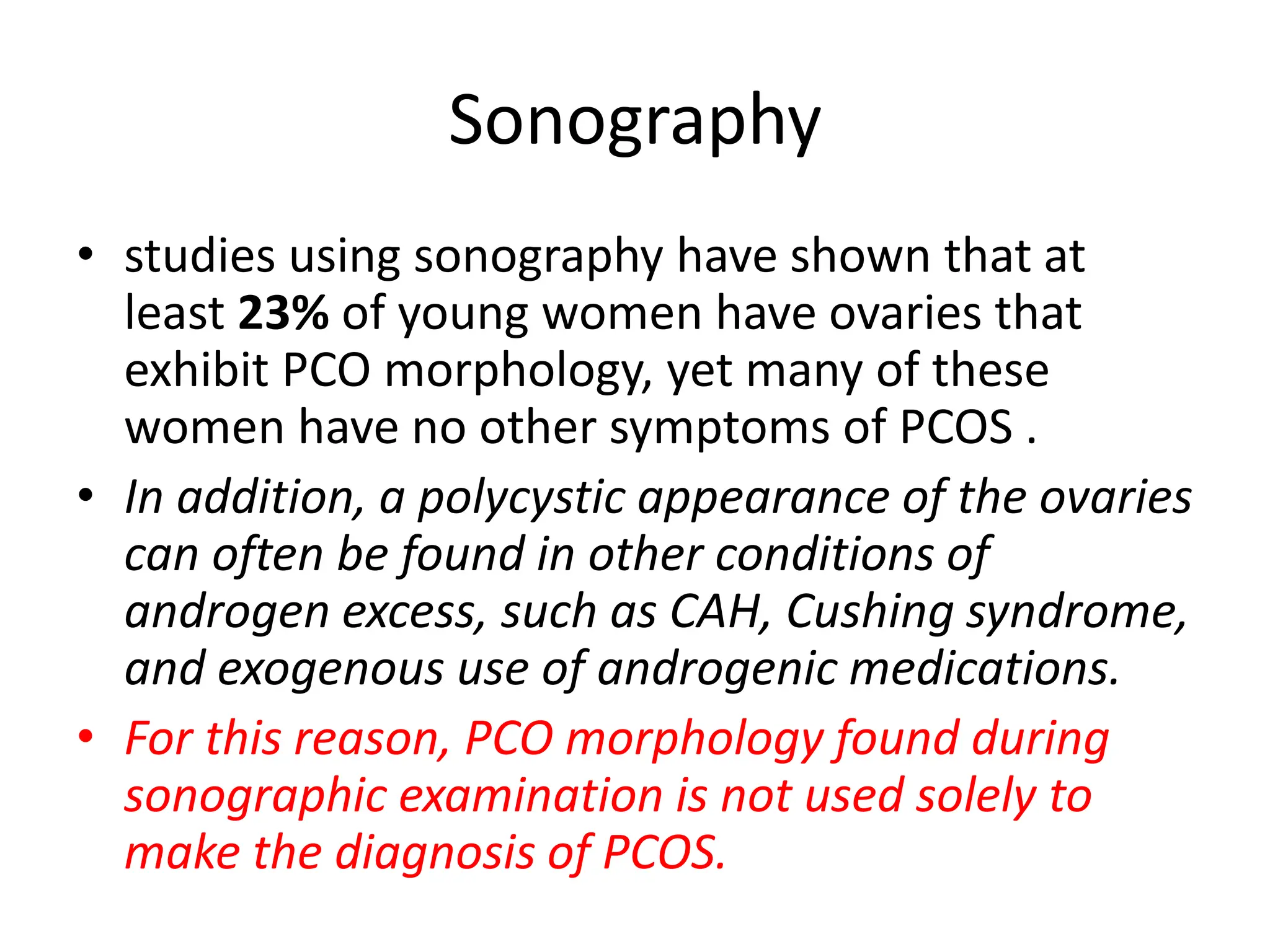 Sonography
• studies using sonography have shown that at
least 23% of young women have ovaries that
exhibit PCO morphology, yet many of these
women have no other symptoms of PCOS .
• In addition, a polycystic appearance of the ovaries
can often be found in other conditions of
androgen excess, such as CAH, Cushing syndrome,
and exogenous use of androgenic medications.
• For this reason, PCO morphology found during
sonographic examination is not used solely to
make the diagnosis of PCOS.
 