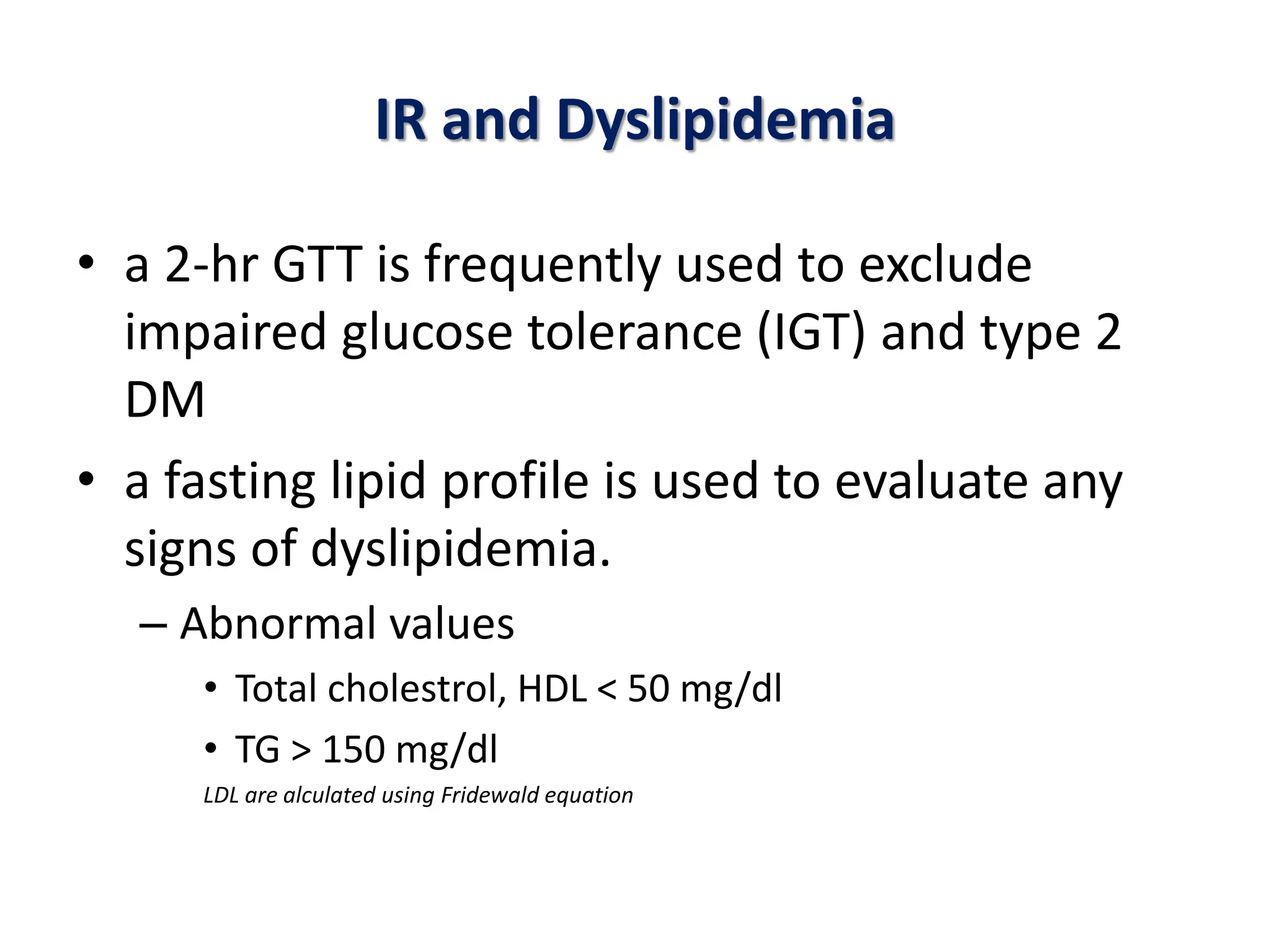 IR and Dyslipidemia
• a 2-hr GTT is frequently used to exclude
impaired glucose tolerance (IGT) and type 2
DM
• a fasting lipid profile is used to evaluate any
signs of dyslipidemia.
– Abnormal values
• Total cholestrol, HDL < 50 mg/dl
• TG > 150 mg/dl
LDL are alculated using Fridewald equation
 