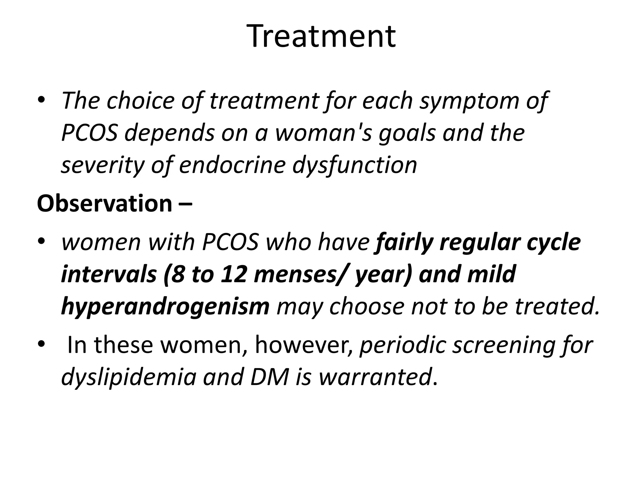 Treatment
• The choice of treatment for each symptom of
PCOS depends on a woman's goals and the
severity of endocrine dysfunction
Observation –
• women with PCOS who have fairly regular cycle
intervals (8 to 12 menses/ year) and mild
hyperandrogenism may choose not to be treated.
• In these women, however, periodic screening for
dyslipidemia and DM is warranted.
 