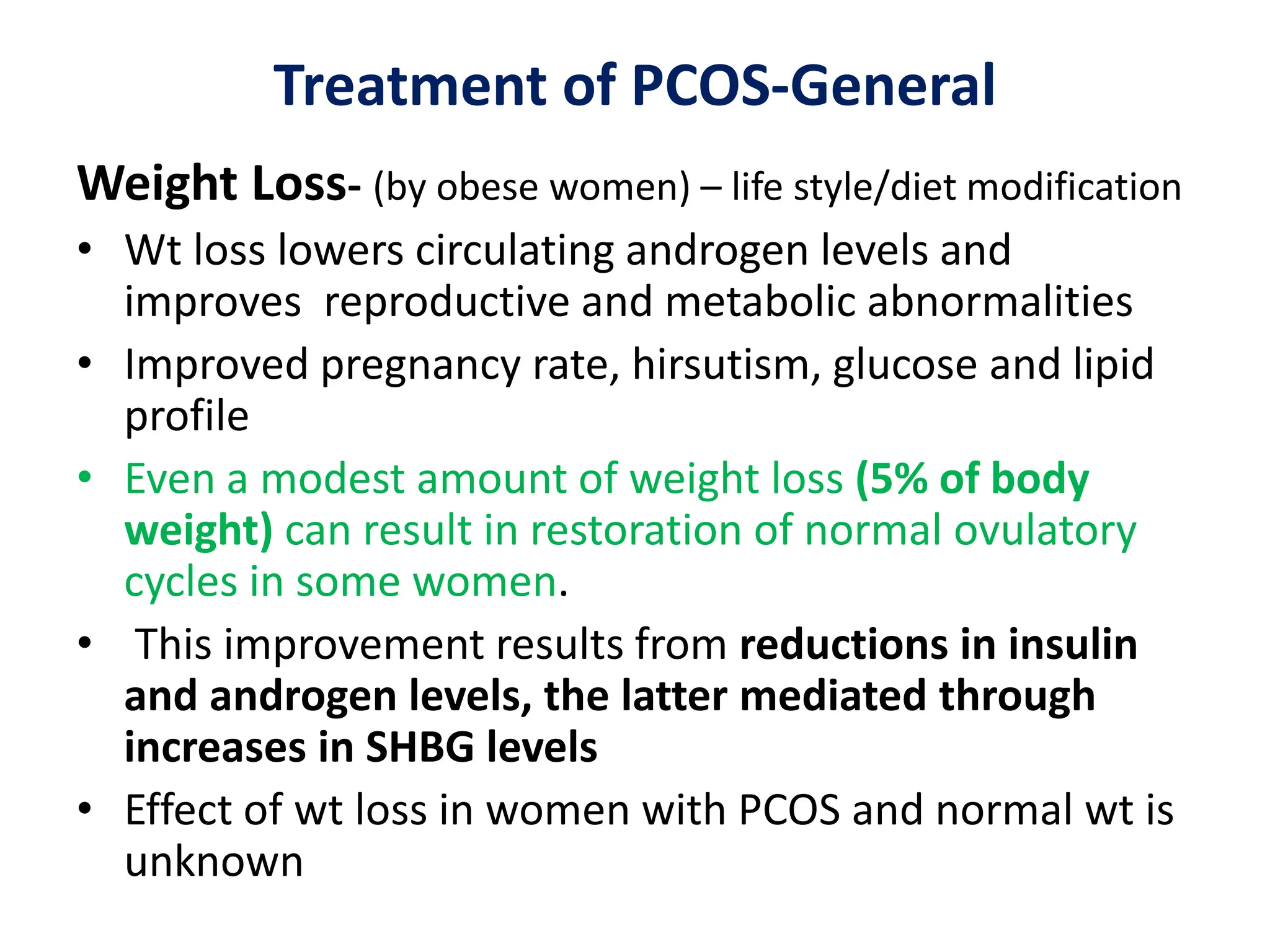 Treatment of PCOS-General
Weight Loss- (by obese women) – life style/diet modification
• Wt loss lowers circulating androgen levels and
improves reproductive and metabolic abnormalities
• Improved pregnancy rate, hirsutism, glucose and lipid
profile
• Even a modest amount of weight loss (5% of body
weight) can result in restoration of normal ovulatory
cycles in some women.
• This improvement results from reductions in insulin
and androgen levels, the latter mediated through
increases in SHBG levels
• Effect of wt loss in women with PCOS and normal wt is
unknown
 
