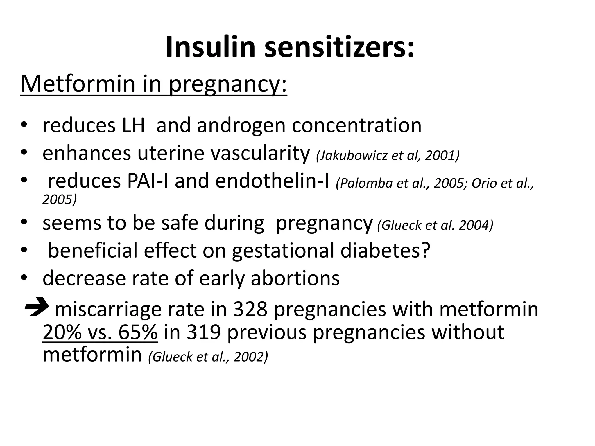 Insulin sensitizers:
Metformin in pregnancy:
• reduces LH and androgen concentration
• enhances uterine vascularity (Jakubowicz et al, 2001)
• reduces PAI-I and endothelin-I (Palomba et al., 2005; Orio et al.,
2005)
• seems to be safe during pregnancy (Glueck et al. 2004)
• beneficial effect on gestational diabetes?
• decrease rate of early abortions
 miscarriage rate in 328 pregnancies with metformin
20% vs. 65% in 319 previous pregnancies without
metformin (Glueck et al., 2002)
 