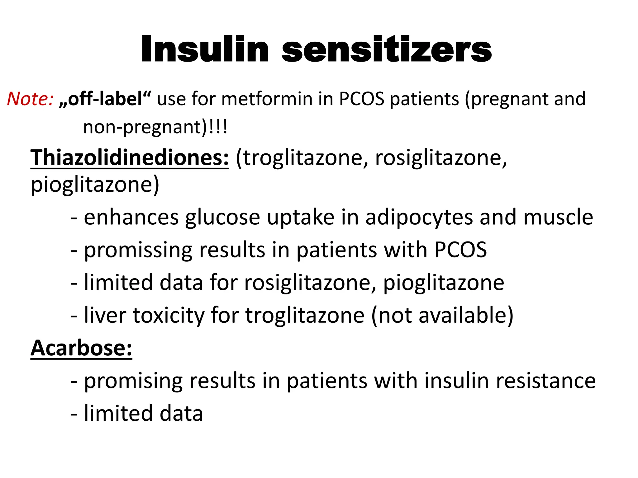 Insulin sensitizers
Note: „off-label“ use for metformin in PCOS patients (pregnant and
non-pregnant)!!!
Thiazolidinediones: (troglitazone, rosiglitazone,
pioglitazone)
- enhances glucose uptake in adipocytes and muscle
- promissing results in patients with PCOS
- limited data for rosiglitazone, pioglitazone
- liver toxicity for troglitazone (not available)
Acarbose:
- promising results in patients with insulin resistance
- limited data
 