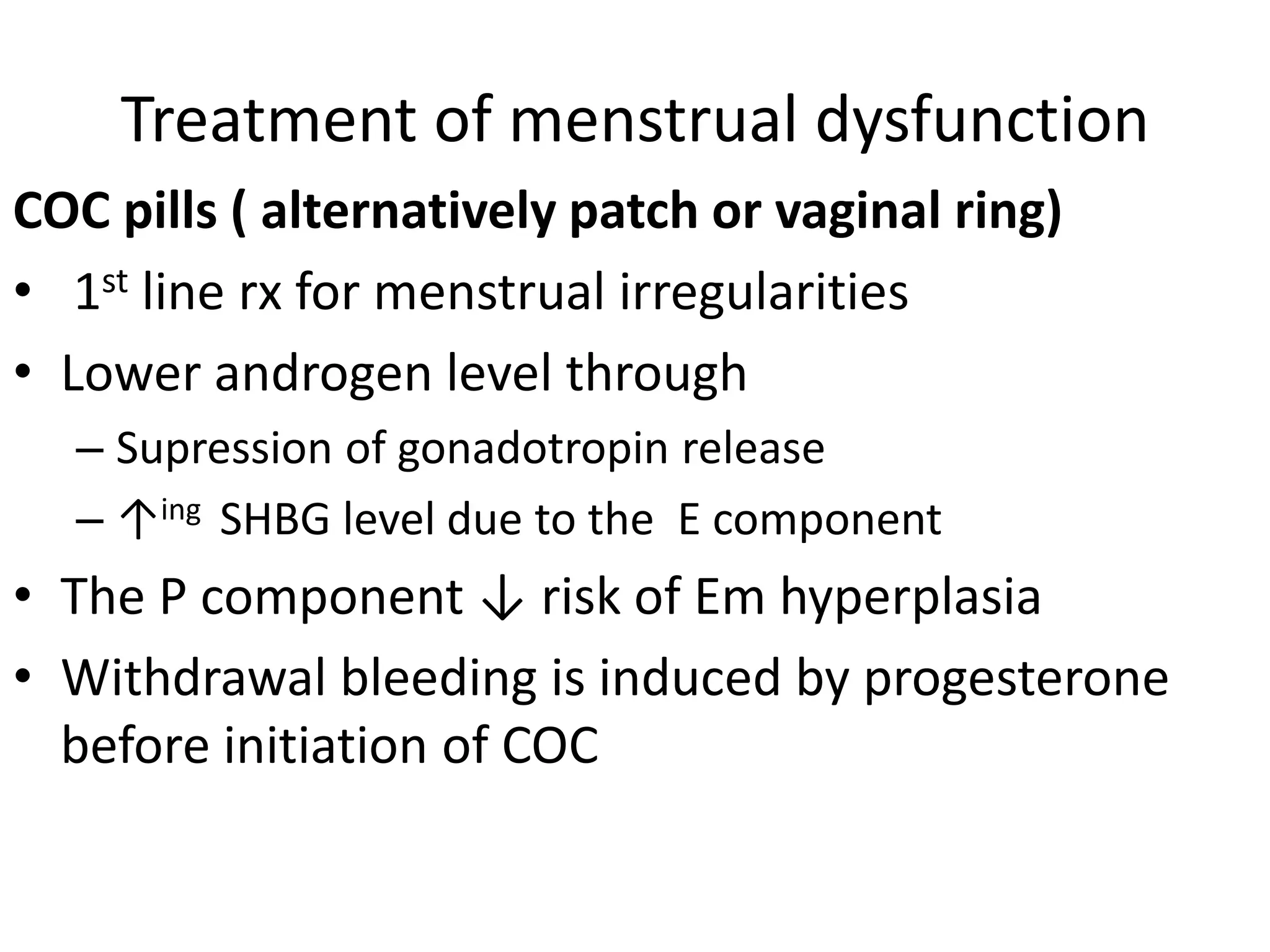 Treatment of menstrual dysfunction
COC pills ( alternatively patch or vaginal ring)
• 1st line rx for menstrual irregularities
• Lower androgen level through
– Supression of gonadotropin release
– ↑ing SHBG level due to the E component
• The P component ↓ risk of Em hyperplasia
• Withdrawal bleeding is induced by progesterone
before initiation of COC
 
