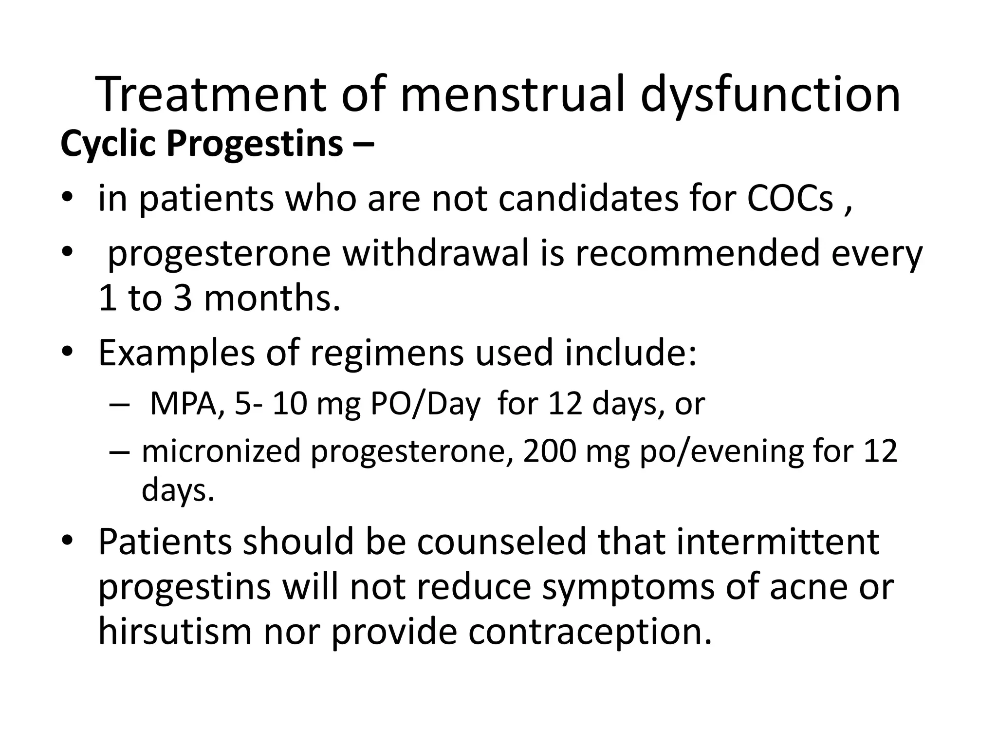 Treatment of menstrual dysfunction
Cyclic Progestins –
• in patients who are not candidates for COCs ,
• progesterone withdrawal is recommended every
1 to 3 months.
• Examples of regimens used include:
– MPA, 5- 10 mg PO/Day for 12 days, or
– micronized progesterone, 200 mg po/evening for 12
days.
• Patients should be counseled that intermittent
progestins will not reduce symptoms of acne or
hirsutism nor provide contraception.
 