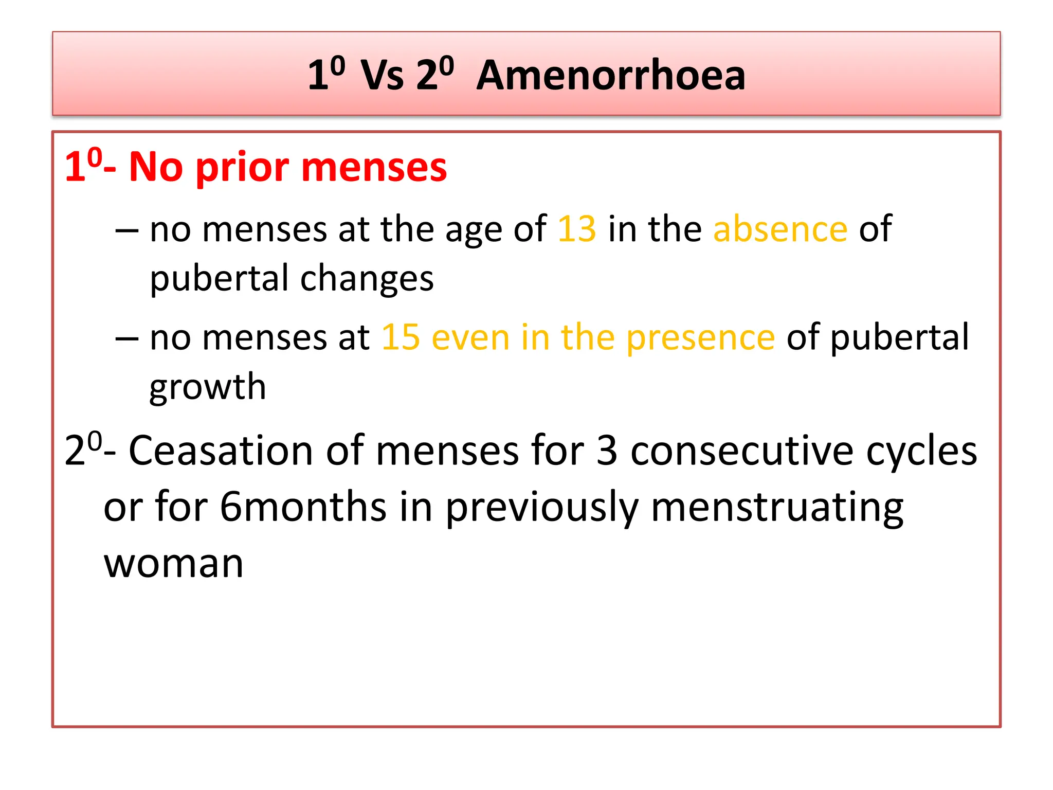 10 Vs 20 Amenorrhoea
10- No prior menses
– no menses at the age of 13 in the absence of
pubertal changes
– no menses at 15 even in the presence of pubertal
growth
20- Ceasation of menses for 3 consecutive cycles
or for 6months in previously menstruating
woman
 