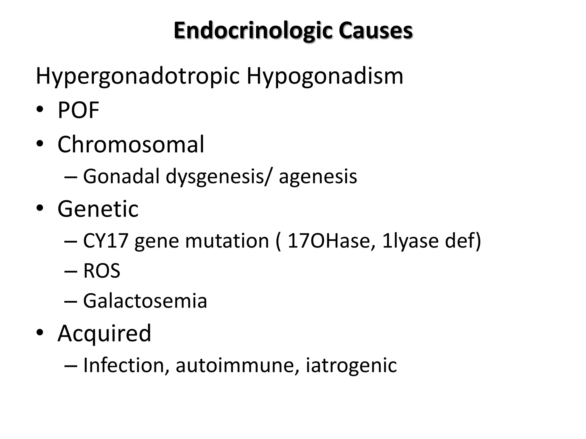 Endocrinologic Causes
Hypergonadotropic Hypogonadism
• POF
• Chromosomal
– Gonadal dysgenesis/ agenesis
• Genetic
– CY17 gene mutation ( 17OHase, 1lyase def)
– ROS
– Galactosemia
• Acquired
– Infection, autoimmune, iatrogenic
 