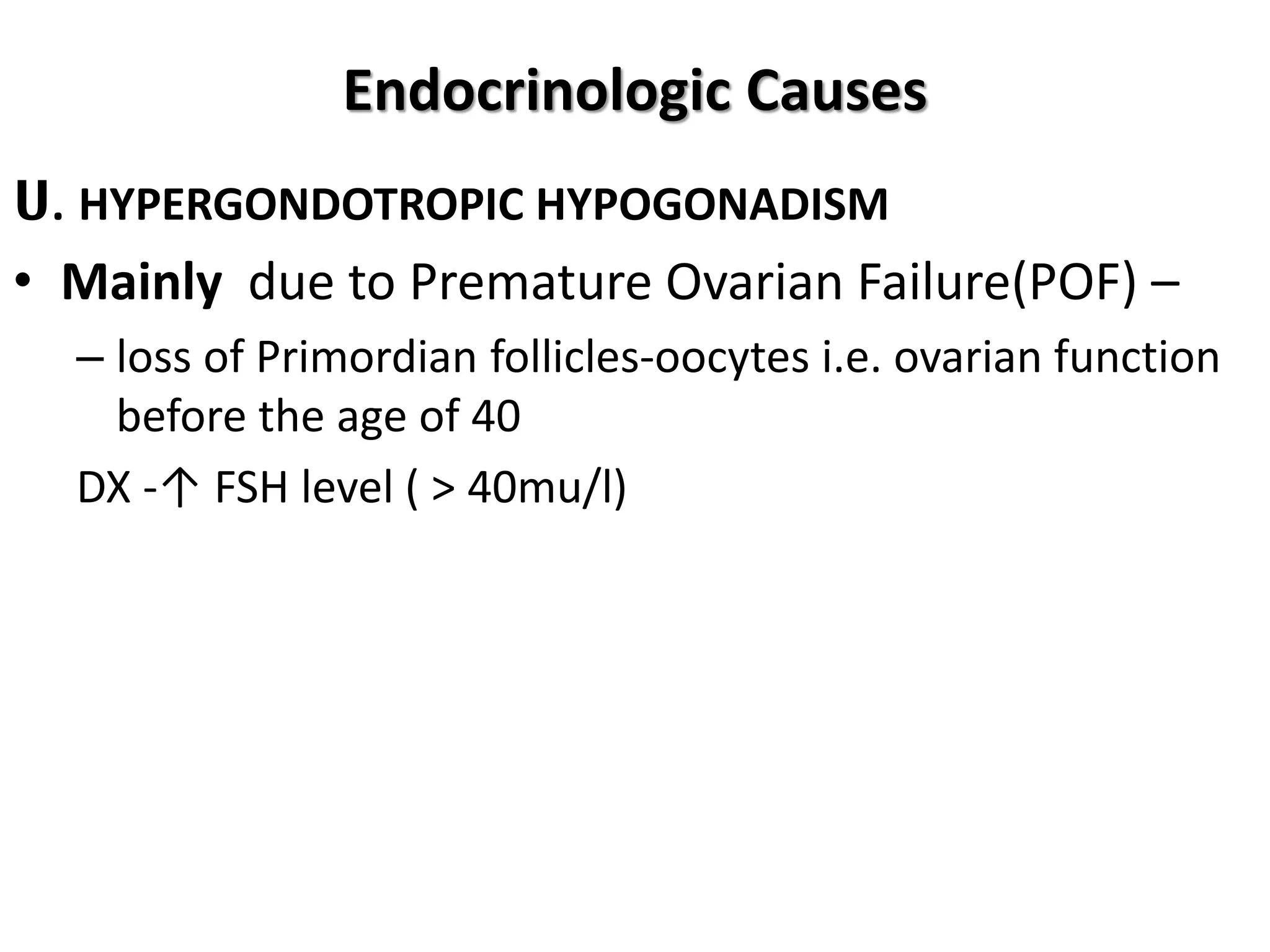 Endocrinologic Causes
ሀ. HYPERGONDOTROPIC HYPOGONADISM
• Mainly due to Premature Ovarian Failure(POF) –
– loss of Primordian follicles-oocytes i.e. ovarian function
before the age of 40
DX -↑ FSH level ( > 40mu/l)
 