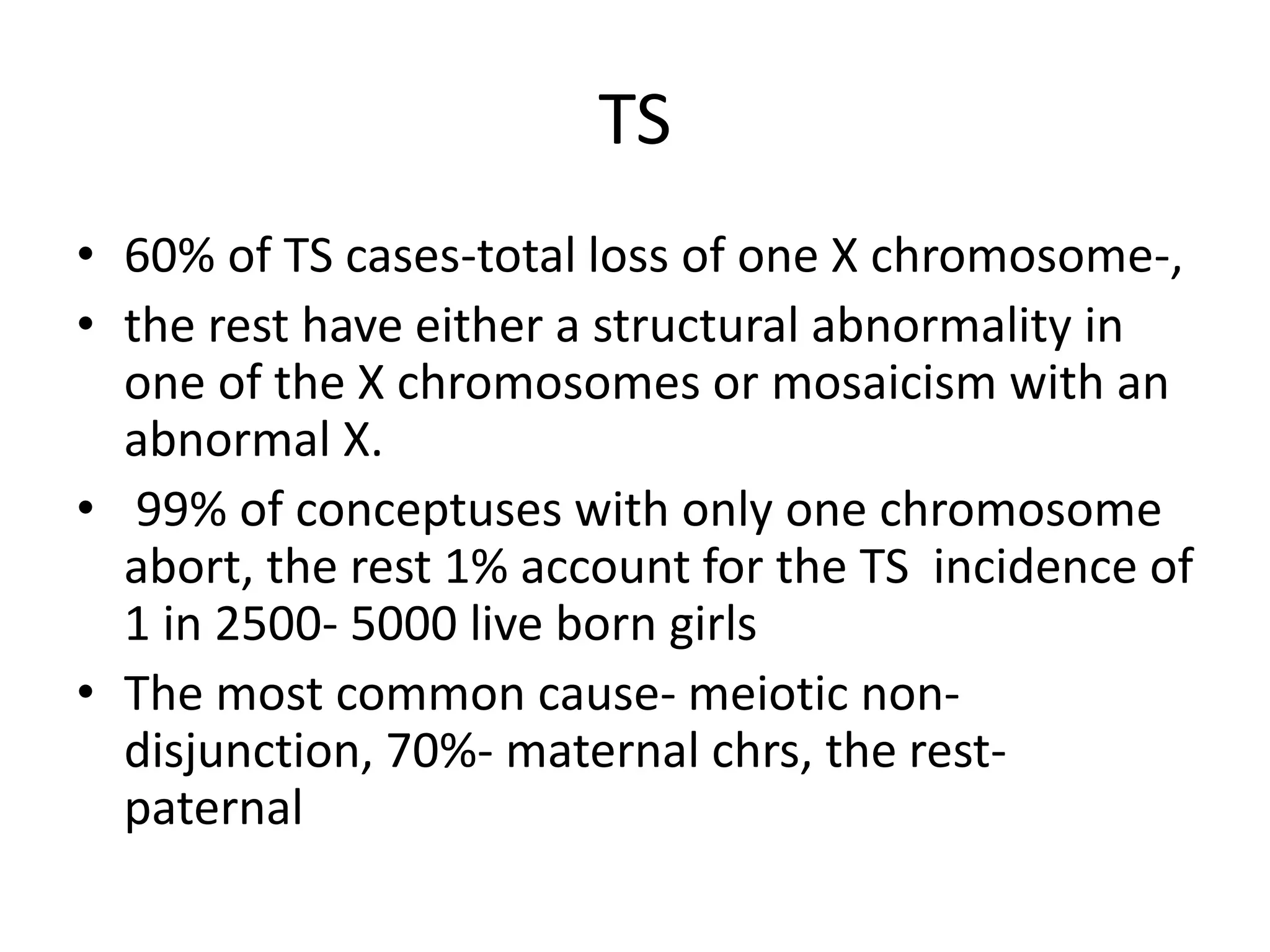 TS
• 60% of TS cases-total loss of one X chromosome-,
• the rest have either a structural abnormality in
one of the X chromosomes or mosaicism with an
abnormal X.
• 99% of conceptuses with only one chromosome
abort, the rest 1% account for the TS incidence of
1 in 2500- 5000 live born girls
• The most common cause- meiotic non-
disjunction, 70%- maternal chrs, the rest-
paternal
 