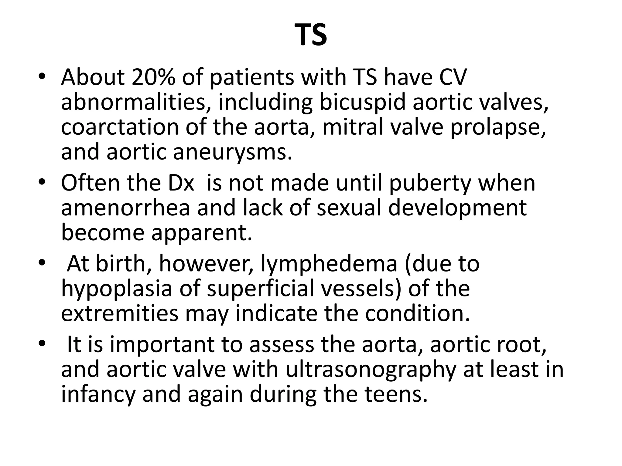 TS
• About 20% of patients with TS have CV
abnormalities, including bicuspid aortic valves,
coarctation of the aorta, mitral valve prolapse,
and aortic aneurysms.
• Often the Dx is not made until puberty when
amenorrhea and lack of sexual development
become apparent.
• At birth, however, lymphedema (due to
hypoplasia of superficial vessels) of the
extremities may indicate the condition.
• It is important to assess the aorta, aortic root,
and aortic valve with ultrasonography at least in
infancy and again during the teens.
 