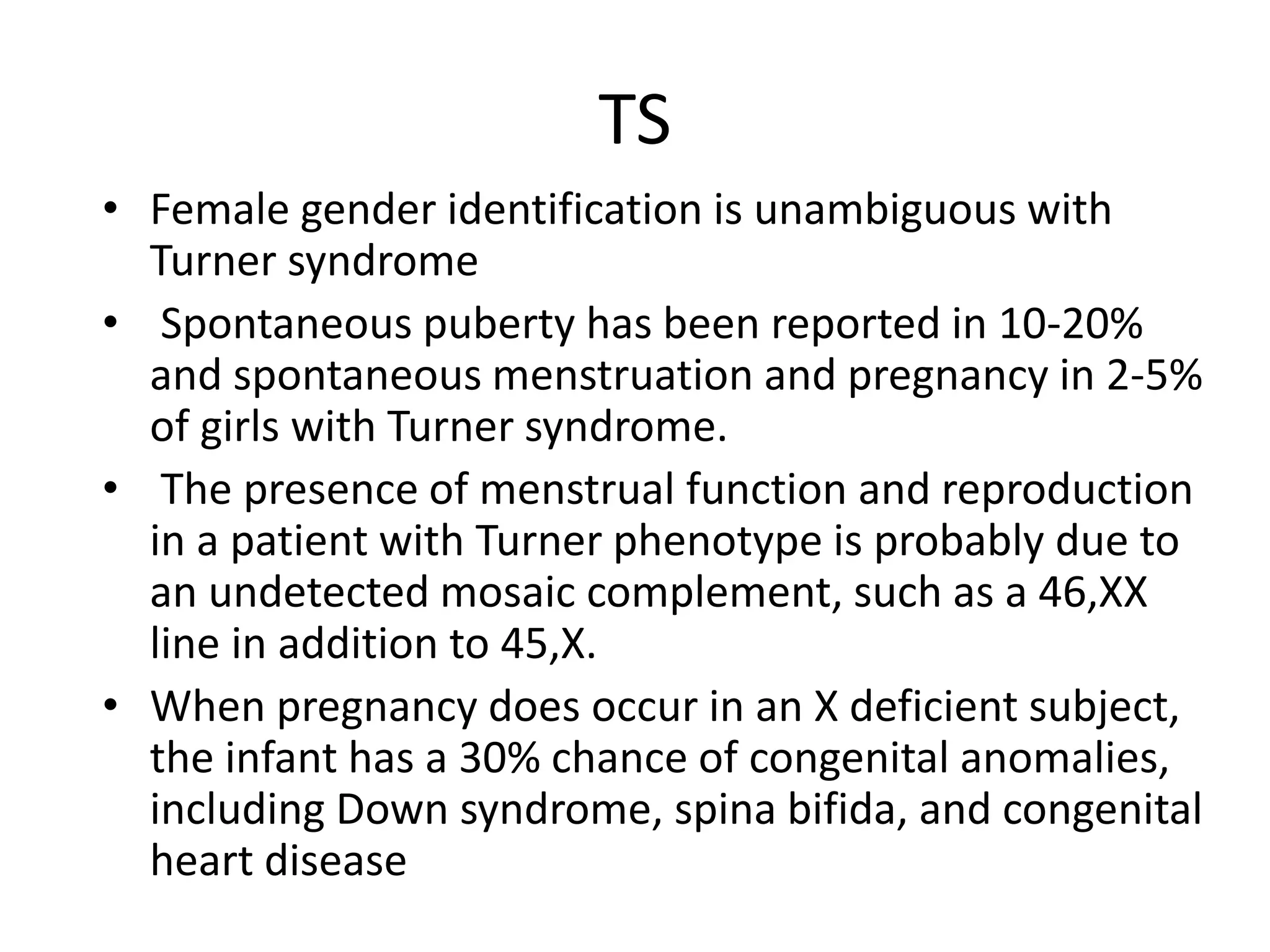 TS
• Female gender identification is unambiguous with
Turner syndrome
• Spontaneous puberty has been reported in 10-20%
and spontaneous menstruation and pregnancy in 2-5%
of girls with Turner syndrome.
• The presence of menstrual function and reproduction
in a patient with Turner phenotype is probably due to
an undetected mosaic complement, such as a 46,XX
line in addition to 45,X.
• When pregnancy does occur in an X deficient subject,
the infant has a 30% chance of congenital anomalies,
including Down syndrome, spina bifida, and congenital
heart disease
 