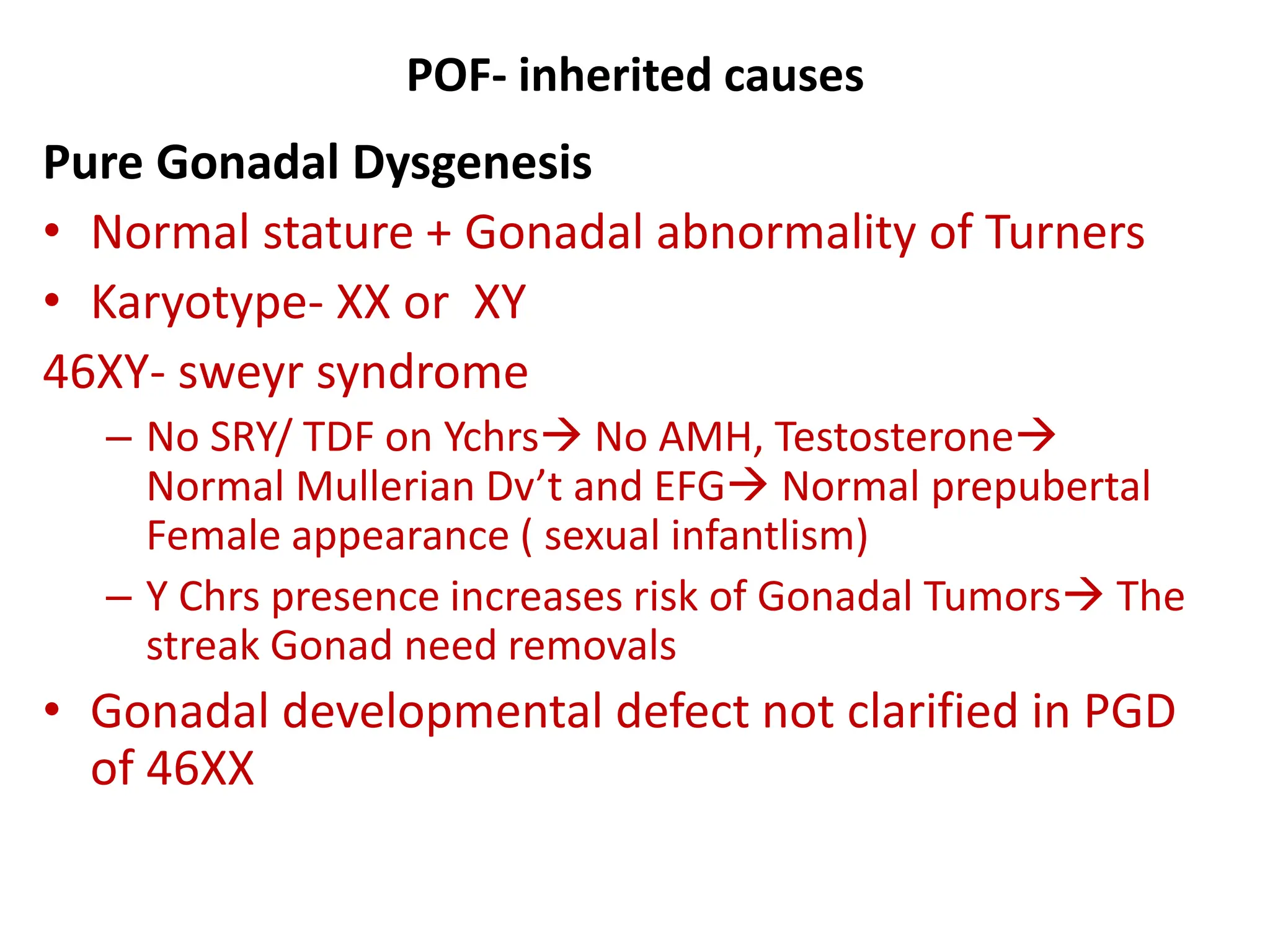 POF- inherited causes
Pure Gonadal Dysgenesis
• Normal stature + Gonadal abnormality of Turners
• Karyotype- XX or XY
46XY- sweyr syndrome
– No SRY/ TDF on Ychrs No AMH, Testosterone
Normal Mullerian Dv’t and EFG Normal prepubertal
Female appearance ( sexual infantlism)
– Y Chrs presence increases risk of Gonadal Tumors The
streak Gonad need removals
• Gonadal developmental defect not clarified in PGD
of 46XX
 