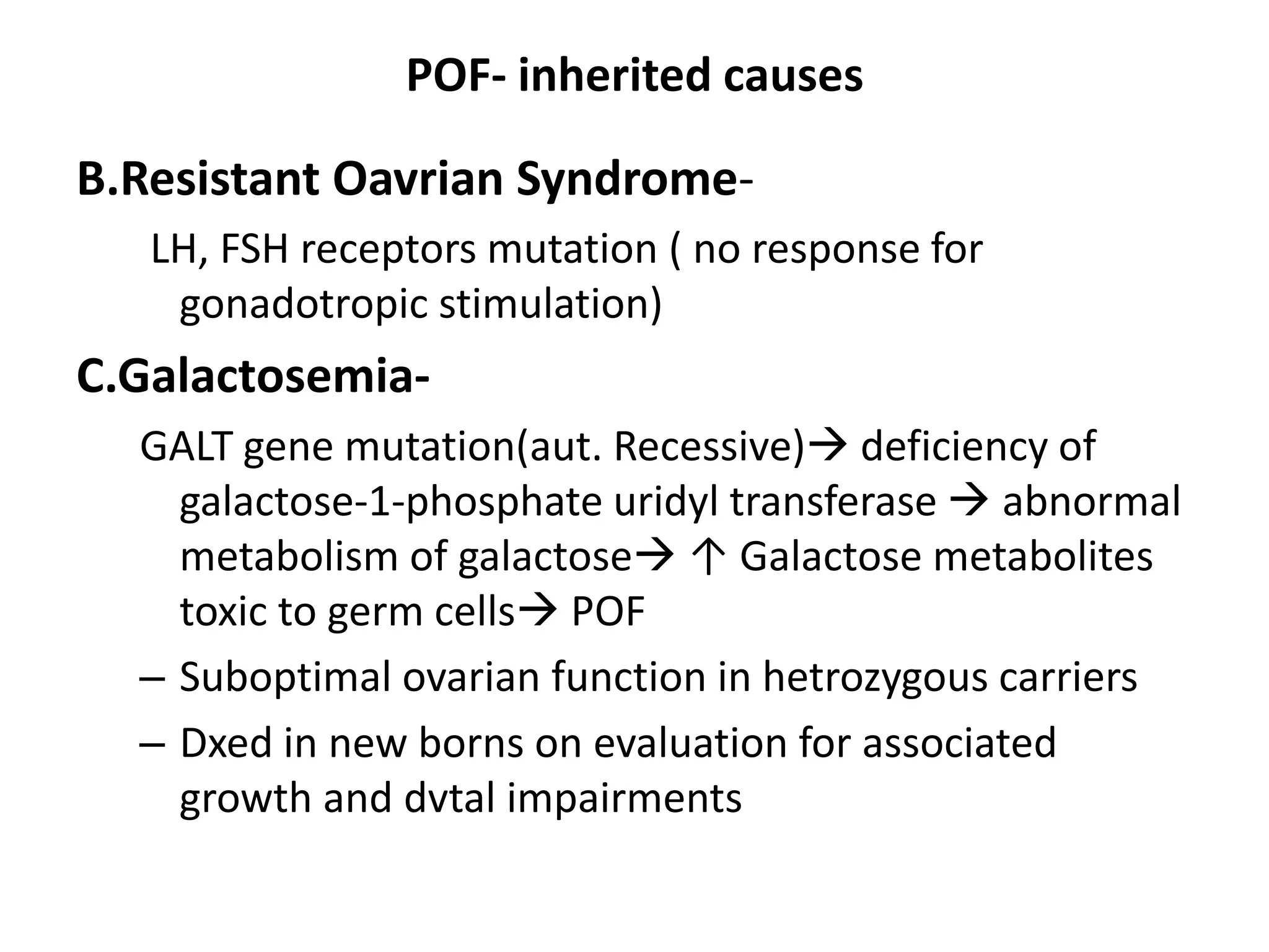 POF- inherited causes
B.Resistant Oavrian Syndrome-
LH, FSH receptors mutation ( no response for
gonadotropic stimulation)
C.Galactosemia-
GALT gene mutation(aut. Recessive) deficiency of
galactose-1-phosphate uridyl transferase  abnormal
metabolism of galactose ↑ Galactose metabolites
toxic to germ cells POF
– Suboptimal ovarian function in hetrozygous carriers
– Dxed in new borns on evaluation for associated
growth and dvtal impairments
 