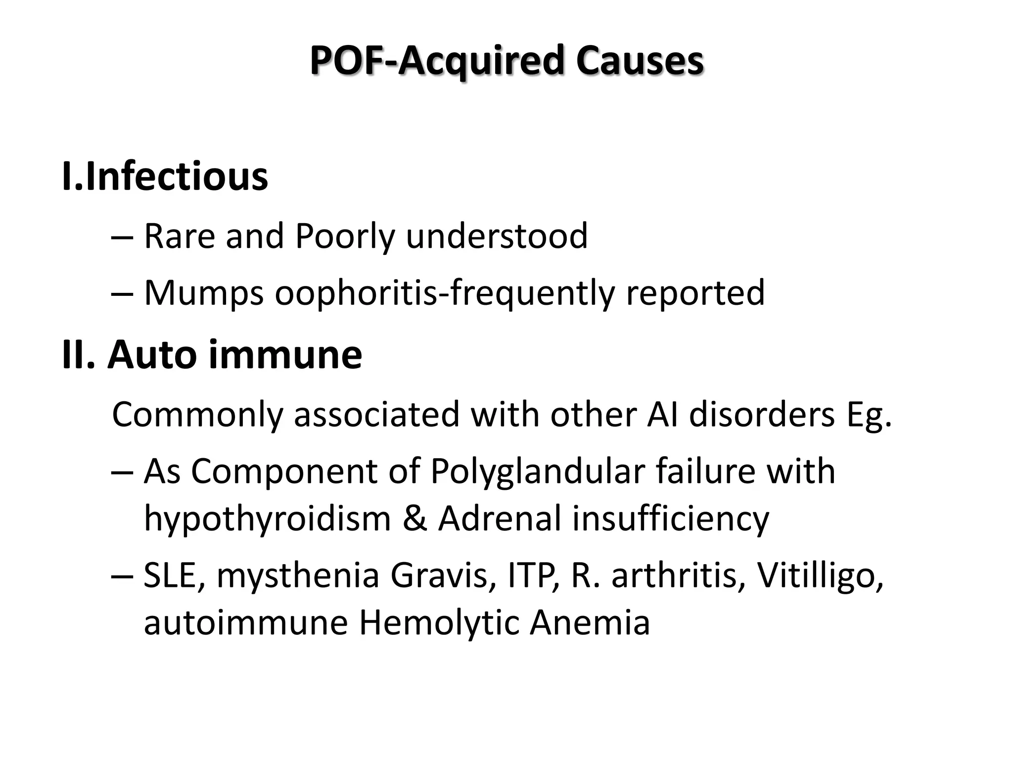 POF-Acquired Causes
I.Infectious
– Rare and Poorly understood
– Mumps oophoritis-frequently reported
II. Auto immune
Commonly associated with other AI disorders Eg.
– As Component of Polyglandular failure with
hypothyroidism & Adrenal insufficiency
– SLE, mysthenia Gravis, ITP, R. arthritis, Vitilligo,
autoimmune Hemolytic Anemia
 