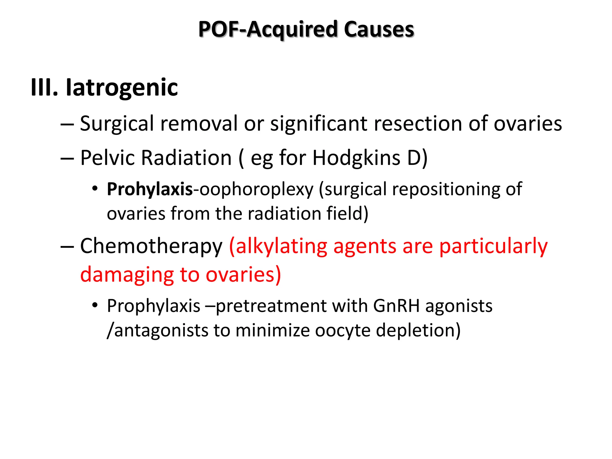 POF-Acquired Causes
III. Iatrogenic
– Surgical removal or significant resection of ovaries
– Pelvic Radiation ( eg for Hodgkins D)
• Prohylaxis-oophoroplexy (surgical repositioning of
ovaries from the radiation field)
– Chemotherapy (alkylating agents are particularly
damaging to ovaries)
• Prophylaxis –pretreatment with GnRH agonists
/antagonists to minimize oocyte depletion)
 
