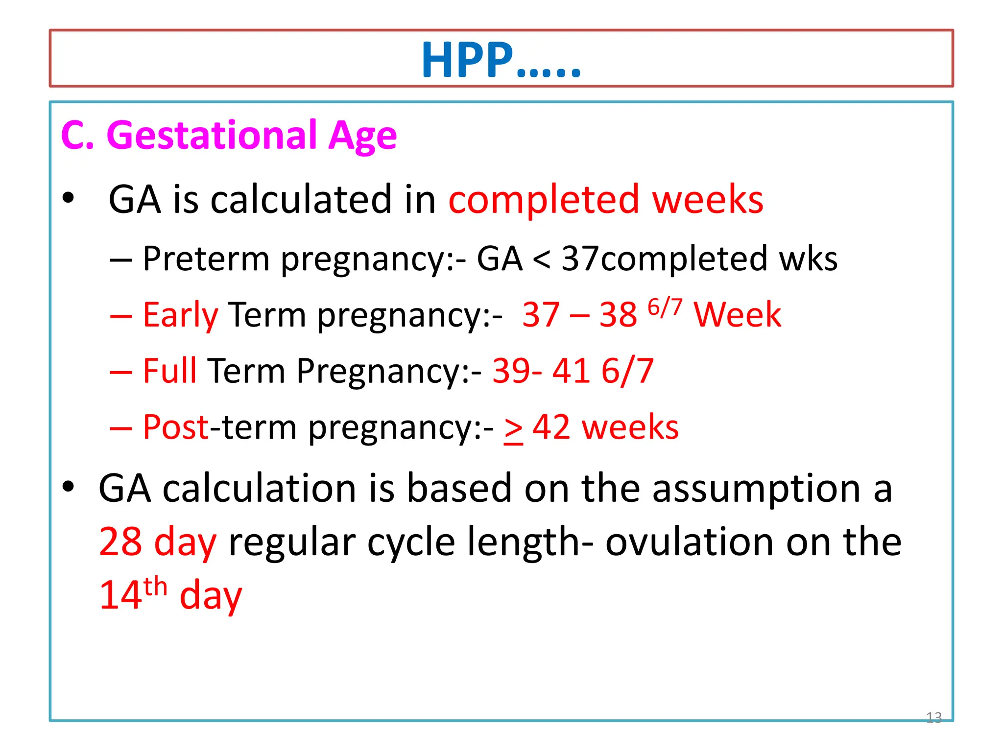 HPP…..
C. Gestational Age
• GA is calculated in completed weeks
– Preterm pregnancy:- GA < 37completed wks
– Early Term pregnancy:- 37 – 38 6/7 Week
– Full Term Pregnancy:- 39- 41 6/7
– Post-term pregnancy:- > 42 weeks
• GA calculation is based on the assumption a
28 day regular cycle length- ovulation on the
14th day
13
 