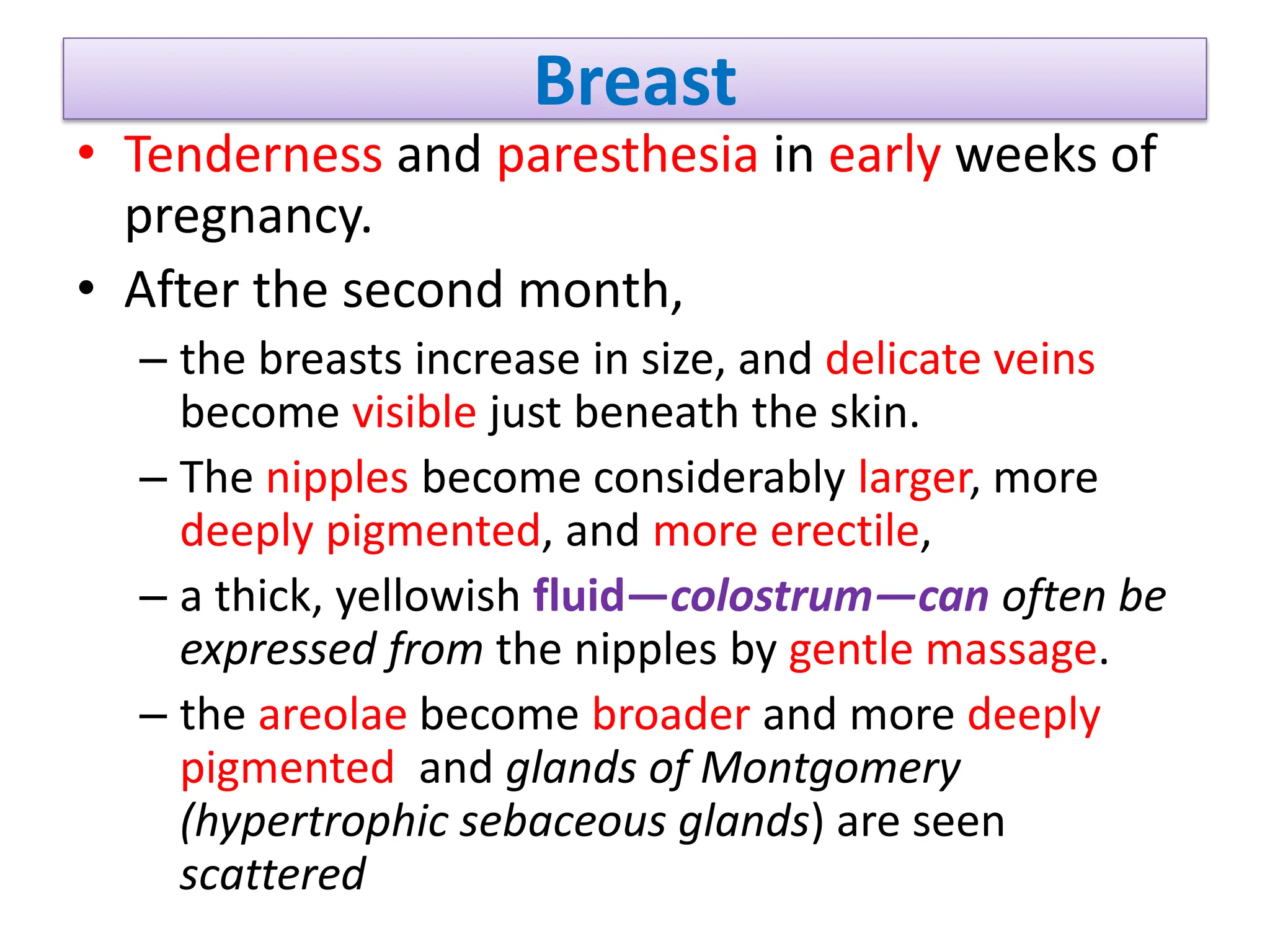 Breast
• Tenderness and paresthesia in early weeks of
pregnancy.
• After the second month,
– the breasts increase in size, and delicate veins
become visible just beneath the skin.
– The nipples become considerably larger, more
deeply pigmented, and more erectile,
– a thick, yellowish fluid—colostrum—can often be
expressed from the nipples by gentle massage.
– the areolae become broader and more deeply
pigmented and glands of Montgomery
(hypertrophic sebaceous glands) are seen
scattered
 
