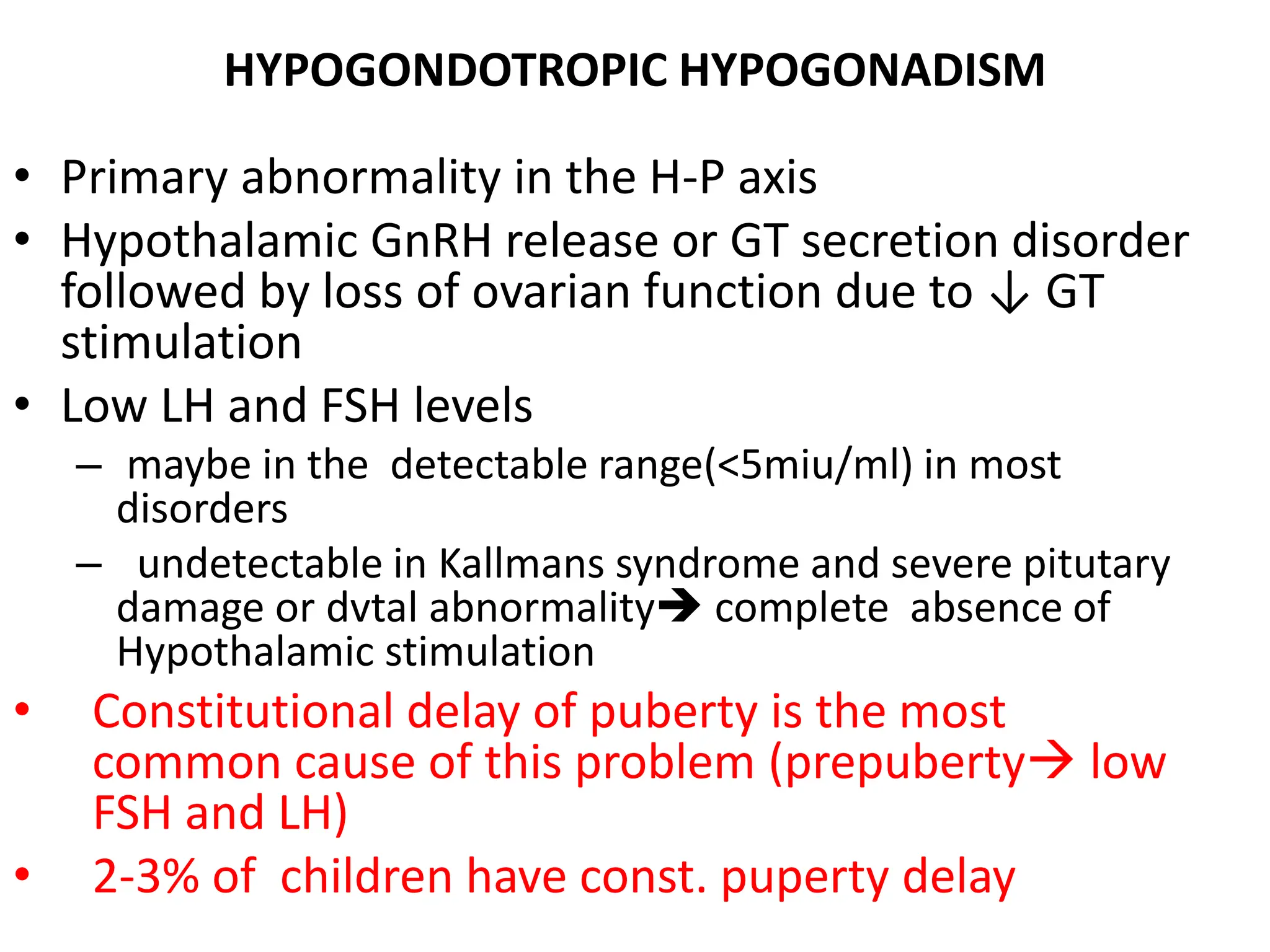 HYPOGONDOTROPIC HYPOGONADISM
• Primary abnormality in the H-P axis
• Hypothalamic GnRH release or GT secretion disorder
followed by loss of ovarian function due to ↓ GT
stimulation
• Low LH and FSH levels
– maybe in the detectable range(<5miu/ml) in most
disorders
– undetectable in Kallmans syndrome and severe pitutary
damage or dvtal abnormality complete absence of
Hypothalamic stimulation
• Constitutional delay of puberty is the most
common cause of this problem (prepuberty low
FSH and LH)
• 2-3% of children have const. puperty delay
 