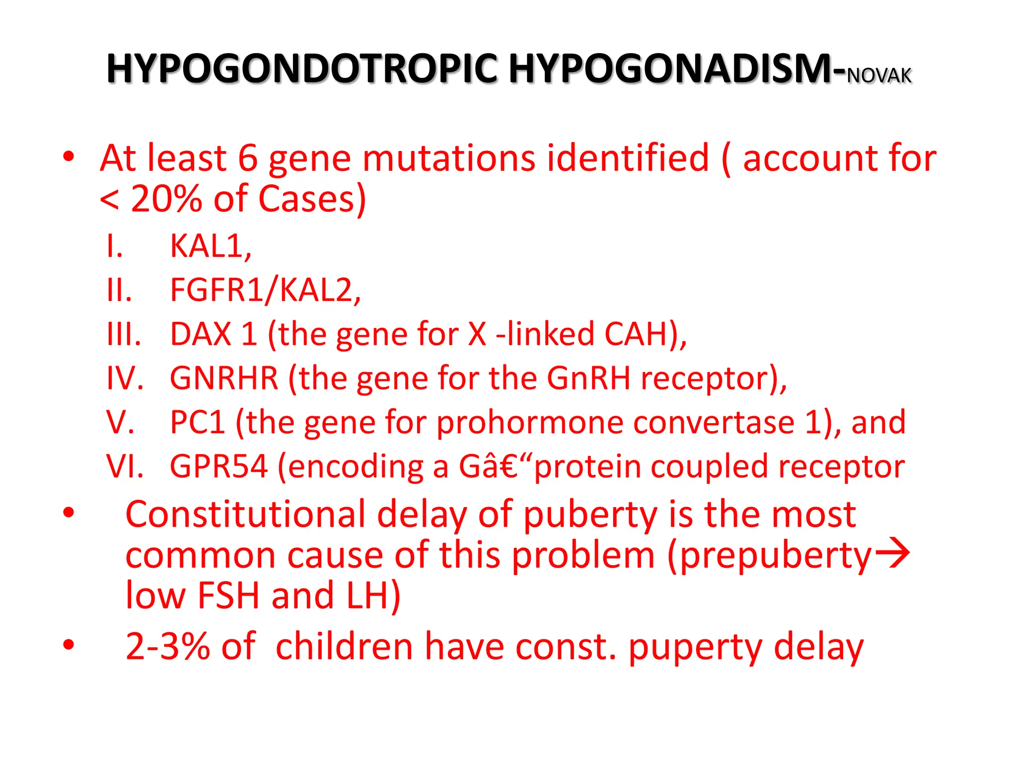 HYPOGONDOTROPIC HYPOGONADISM-NOVAK
• At least 6 gene mutations identified ( account for
< 20% of Cases)
I. KAL1,
II. FGFR1/KAL2,
III. DAX 1 (the gene for X -linked CAH),
IV. GNRHR (the gene for the GnRH receptor),
V. PC1 (the gene for prohormone convertase 1), and
VI. GPR54 (encoding a Gâ€“protein coupled receptor
• Constitutional delay of puberty is the most
common cause of this problem (prepuberty
low FSH and LH)
• 2-3% of children have const. puperty delay
 