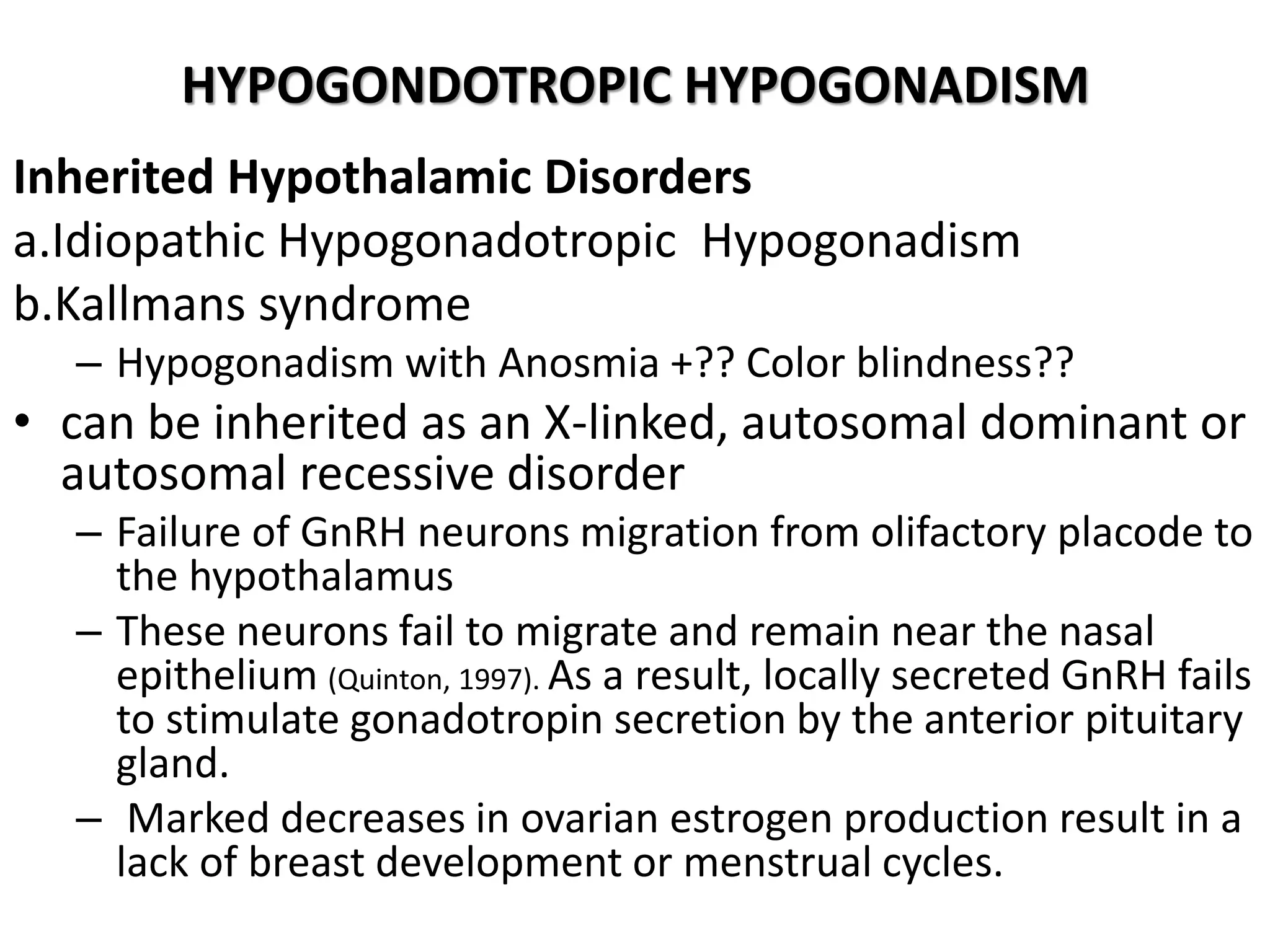HYPOGONDOTROPIC HYPOGONADISM
Inherited Hypothalamic Disorders
a.Idiopathic Hypogonadotropic Hypogonadism
b.Kallmans syndrome
– Hypogonadism with Anosmia +?? Color blindness??
• can be inherited as an X-linked, autosomal dominant or
autosomal recessive disorder
– Failure of GnRH neurons migration from olifactory placode to
the hypothalamus
– These neurons fail to migrate and remain near the nasal
epithelium (Quinton, 1997). As a result, locally secreted GnRH fails
to stimulate gonadotropin secretion by the anterior pituitary
gland.
– Marked decreases in ovarian estrogen production result in a
lack of breast development or menstrual cycles.
 