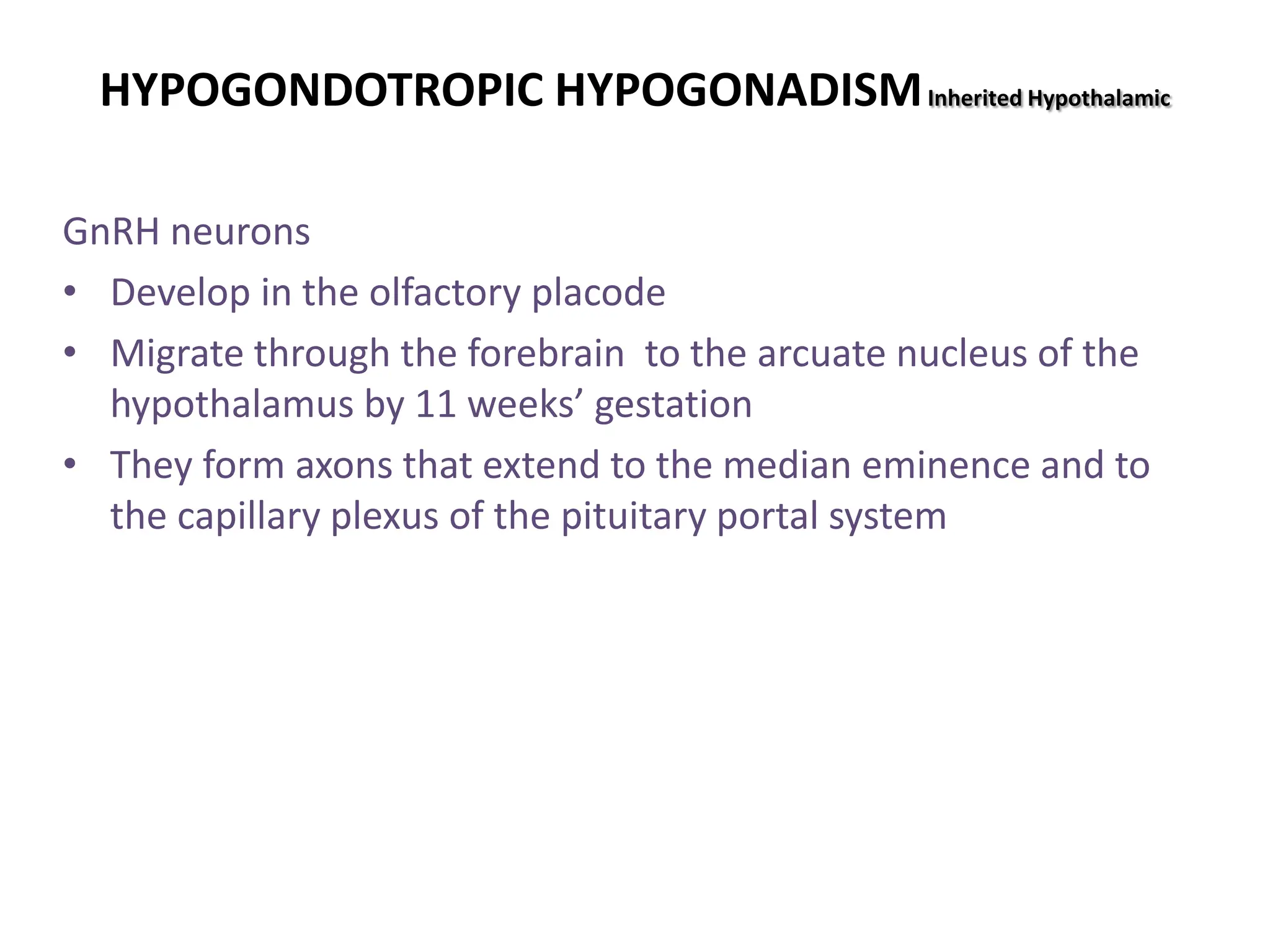 HYPOGONDOTROPIC HYPOGONADISMInherited Hypothalamic
GnRH neurons
• Develop in the olfactory placode
• Migrate through the forebrain to the arcuate nucleus of the
hypothalamus by 11 weeks’ gestation
• They form axons that extend to the median eminence and to
the capillary plexus of the pituitary portal system
 
