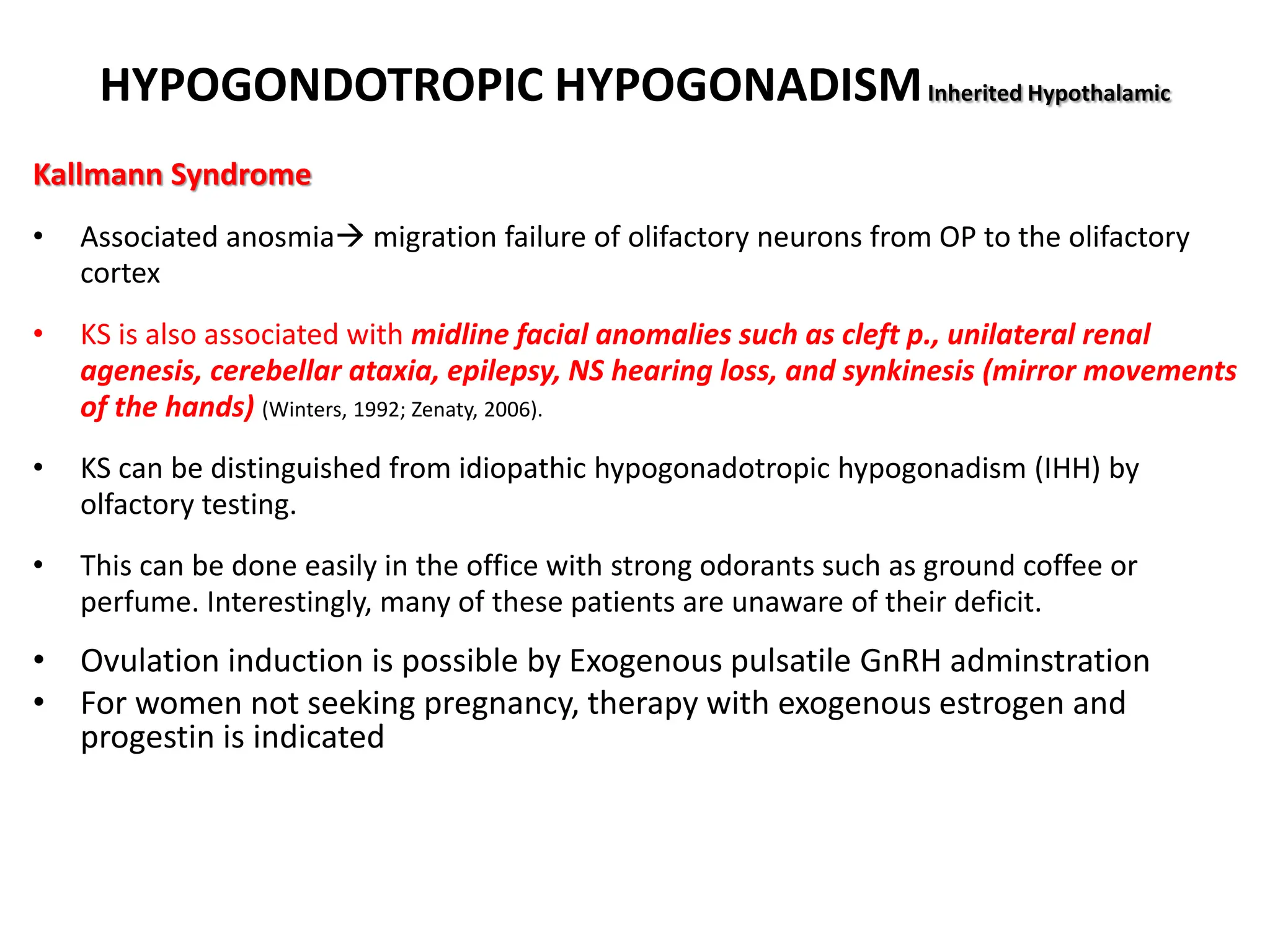HYPOGONDOTROPIC HYPOGONADISMInherited Hypothalamic
Kallmann Syndrome
• Associated anosmia migration failure of olifactory neurons from OP to the olifactory
cortex
• KS is also associated with midline facial anomalies such as cleft p., unilateral renal
agenesis, cerebellar ataxia, epilepsy, NS hearing loss, and synkinesis (mirror movements
of the hands) (Winters, 1992; Zenaty, 2006).
• KS can be distinguished from idiopathic hypogonadotropic hypogonadism (IHH) by
olfactory testing.
• This can be done easily in the office with strong odorants such as ground coffee or
perfume. Interestingly, many of these patients are unaware of their deficit.
• Ovulation induction is possible by Exogenous pulsatile GnRH adminstration
• For women not seeking pregnancy, therapy with exogenous estrogen and
progestin is indicated
 
