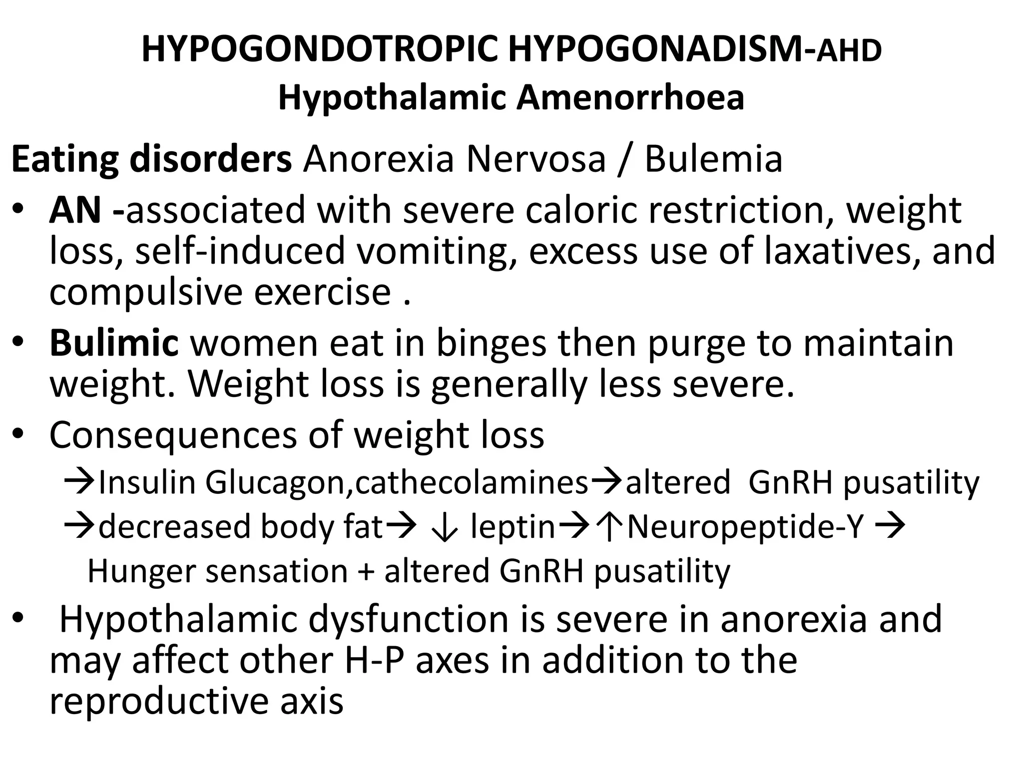 HYPOGONDOTROPIC HYPOGONADISM-AHD
Hypothalamic Amenorrhoea
Eating disorders Anorexia Nervosa / Bulemia
• AN -associated with severe caloric restriction, weight
loss, self-induced vomiting, excess use of laxatives, and
compulsive exercise .
• Bulimic women eat in binges then purge to maintain
weight. Weight loss is generally less severe.
• Consequences of weight loss
Insulin Glucagon,cathecolaminesaltered GnRH pusatility
decreased body fat ↓ leptin↑Neuropeptide-Y 
Hunger sensation + altered GnRH pusatility
• Hypothalamic dysfunction is severe in anorexia and
may affect other H-P axes in addition to the
reproductive axis
 