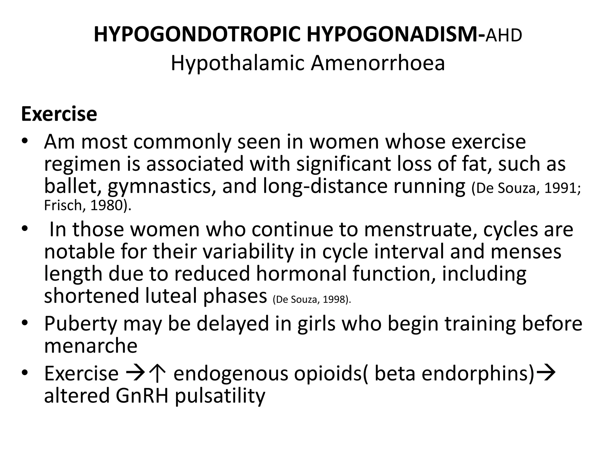 HYPOGONDOTROPIC HYPOGONADISM-AHD
Hypothalamic Amenorrhoea
Exercise
• Am most commonly seen in women whose exercise
regimen is associated with significant loss of fat, such as
ballet, gymnastics, and long-distance running (De Souza, 1991;
Frisch, 1980).
• In those women who continue to menstruate, cycles are
notable for their variability in cycle interval and menses
length due to reduced hormonal function, including
shortened luteal phases (De Souza, 1998).
• Puberty may be delayed in girls who begin training before
menarche
• Exercise ↑ endogenous opioids( beta endorphins)
altered GnRH pulsatility
 